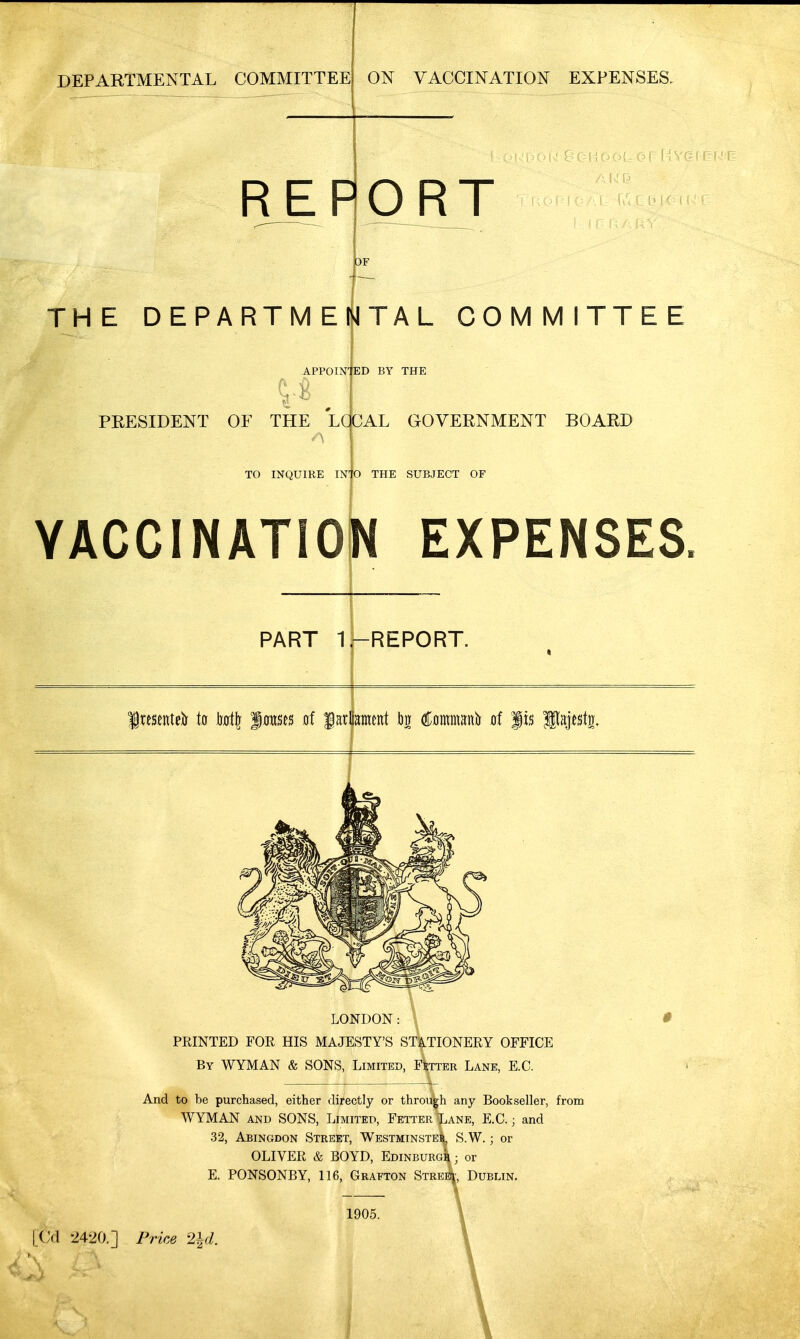 DEPARTMENTAL COMMITTEE ON VACCINATION EXPENSES. REPORT THE DEPARTMENTAL COMMITTEE APPOINTED BY THE PRESIDENT OF THE LOCAL GOVERNMENT BOARD TO INQUIRE INTO THE SUBJECT OF YACCINATION EXPENSES. PART 1.-REPORT. Jresentefo to tort|j fowses of f artaent iw tomana at jis Ilajestij. LONDON: \ PRINTED FOR HIS MAJESTY'S STATIONERY OFFICE By WYMAN & SONS, Limited, Fetter Lane, E.C. And to be purchased, either directly or through any Bookseller, from WYMAN and SONS, Limited, Fetter Lane, E.C.; and 32, Abingdon Street, Westminster, S.W.; or OLIVER & BOYD, Edinburgh; or E. PONSONBY, 116, Grafton Strekj, Dublin. 1905.