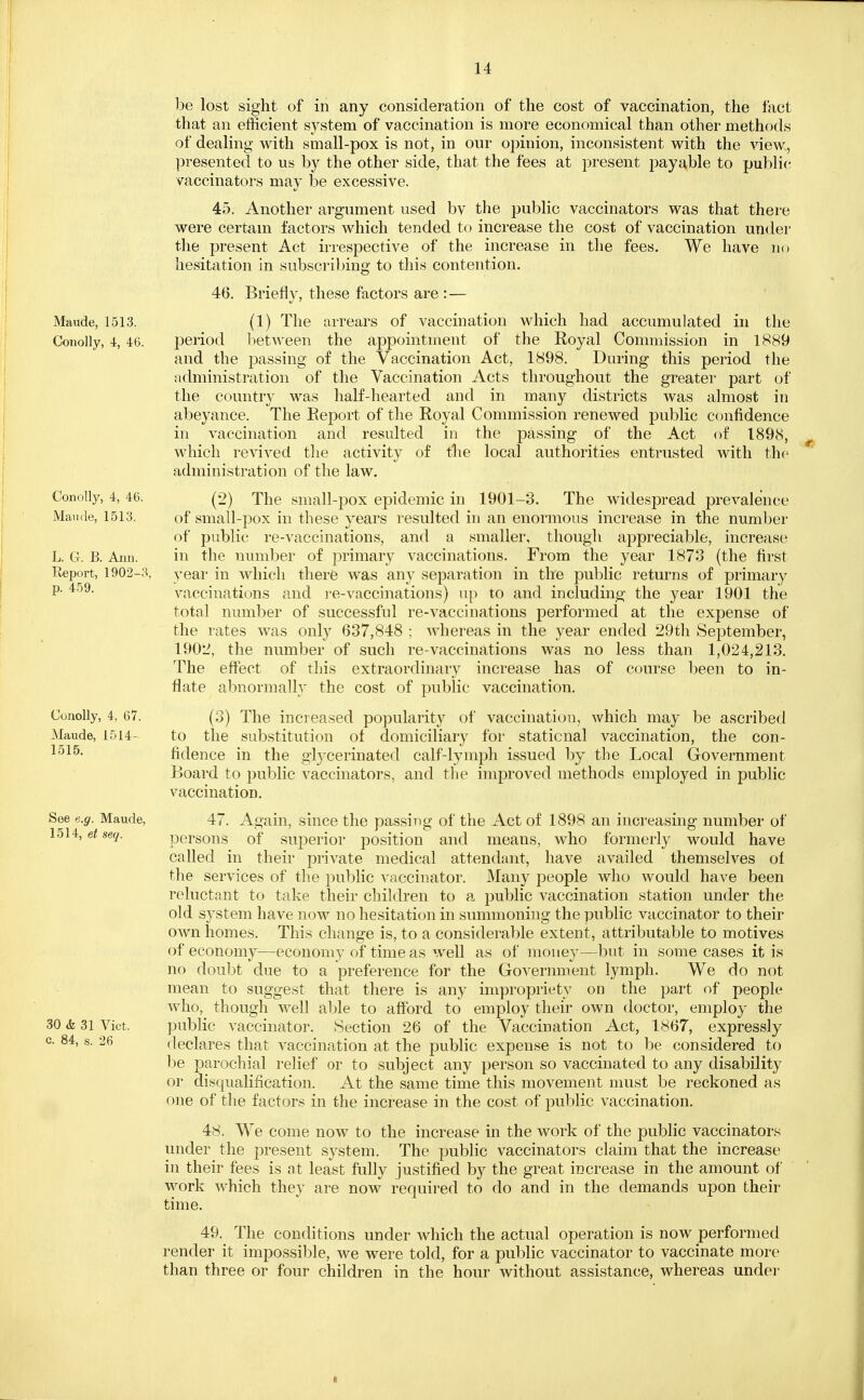 Maude, 1513. Conolly, 4, 46. Conolly, 4, 46. Mamie, 1513. L. G. B. Ann. Report, 1902-3, p. 459. Conolly, 4, 67. Maude, 1514- 1515. See e.g. Maude, 1514, et sea. 30 & 31 Vict, c. 84, s. 26 be lost sight of in any consideration of the cost of vaccination, the fact that an efficient system of vaccination is more economical than other methods of dealing with small-pox is not, in our opinion, inconsistent with the view, presented to us by the other side, that the fees at present payable to public vaccinators may be excessive. 45. Another argument used bv the public vaccinators was that there were certain factors which tended to increase the cost of vaccination under the present Act irrespective of the increase in the fees. We have no hesitation in subscribing to this contention. 46. Briefly, these factors are :— (1) The arrears of vaccination which had accumulated in the period between the appointment of the Royal Commission in 1889 and the passing of the Vaccination Act, 1898. During this period the administration of the Vaccination Acts throughout the greater part of the country was half-hearted and in many districts was almost in abeyance. The Report of the Royal Commission renewed public confidence in vaccination and resulted in the passing of the Act of 1898, which revived the activity of the local authorities entrusted with the administration of the law. (2) The small-pox epidemic in 1901-3. The widespread prevalence of small-pox in these years resulted in an enormous increase in the number of public re-vaccinations, and a smaller, though appreciable, increase in the number of primary vaccinations. From the year 1873 (the first year in which there was any separation in the public returns of primary vaccinations and re-vaccinations) up to and including the year 1901 the total number of successful re-vaccinations performed at the expense of the rates was only 637,848 ; whereas in the year ended 29th September, 1902, the number of such re-vaccinations was no less than 1,024,213. The effect of this extraordinary increase has of course been to in- flate abnormally the cost of public vaccination. (3) The increased popularity of vaccination, which may be ascribed to the substitution of domiciliary for staticnal vaccination, the con- fidence in the glycerinated calf-lymph issued by the Local Government Board to public vaccinators, and the improved methods employed in public vaccination. 47. Again, since the passing of the Act of 1898 an increasing number of persons of superior position and means, who formerly would have called in their private medical attendant, have availed themselves of the services of the public vaccinator. Many people who would have been reluctant to take their children to a public vaccination station under the old system have now no hesitation in summoning the public vaccinator to their own homes. This change is, to a considerable extent, attributable to motives of economy—economy of time as well as of money—but in some cases it is no doubt due to a preference for the Government lymph. We do not mean to suggest that there is any impropriety on the part of people who, though well able to afford to employ their own doctor, employ the public vaccinator. Section 26 of the Vaccination Act, 1867, expressly declares that vaccination at the public expense is not to be considered to be parochial relief or to subject any person so vaccinated to any disability or disqualification. At the same time this movement must be reckoned as one of the factors in the increase in the cost of public vaccination. 48. We come now to the increase in the work of the public vaccinators under the present system. The public vaccinators claim that the increase in their fees is at least fully justified by the great increase in the amount of work which they are now required to do and in the demands upon their time. 49. The conditions under which the actual operation is now performed render it impossible, we were told, for a public vaccinator to vaccinate more than three or four children in the hour without assistance, whereas under