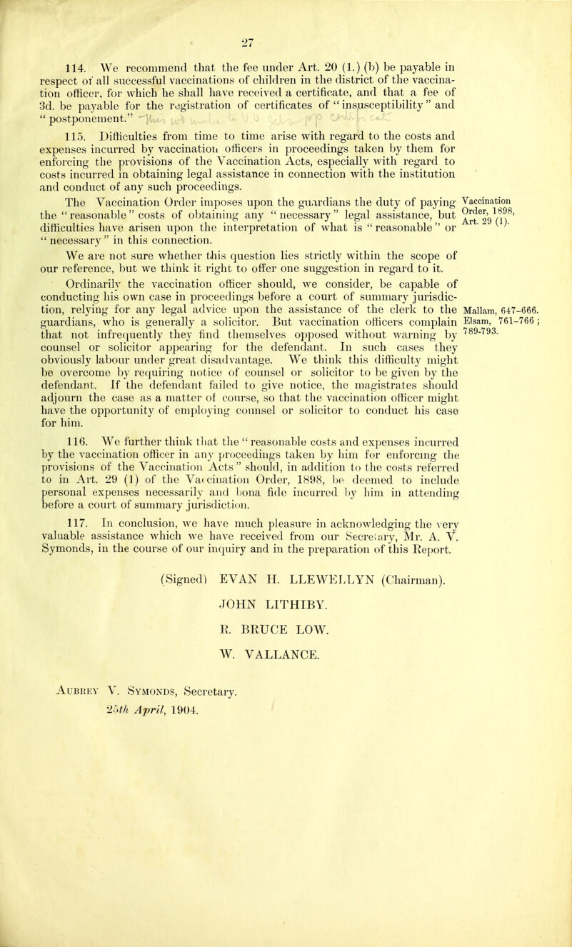 114. We recommend that the fee under Art. 20 (1.) (b) be payable in respect of all successful vaccinations of children in the district of the vaccina- tion officer, for which he shall have received a certificate, and that a fee of 3d. be payable for the registration of certificates of  insusceptibility and  postponement. 115. Difficulties from time to time arise with regard to the costs and expenses incurred by vaccination officers in proceedings taken by them for enforcing the provisions of the Vaccination Acts, especially with regard to costs incurred in obtaining legal assistance in connection with the institution and conduct of any such proceedings. The Vaccination Order imposes upon the guardians the duty of paying Vaccination the reasonable costs of obtaining any necessary legal assistance, but Art^'gVn8' difficulties have arisen upon the interpretation of what is  reasonable  or r  necessary in this connection. We are not sure whether this question lies strictly within the scope of our reference, but we think it right to offer one suggestion in regard to it. Ordinarily the vaccination officer should, we consider, be capable of conducting his own case in proceedings before a court of summary jurisdic- tion, relying for any legal advice upon the assistance of the clerk to the Mallam, 647-666. guardians, who is generally a solicitor. But vaccination officers complain Elsam, 761-766 ; that not infrequently they find themselves opposed without warning by 789-793- counsel or solicitor appearing for the defendant, In such cases they obviously labour under great disadvantage. We think this difficulty might be overcome by requiring notice of counsel or solicitor to be given by the defendant. If the defendant failed to give notice, the magistrates should adjourn the case as a matter of course, so that the vaccination officer might have the opportunity of employing counsel or solicitor to conduct his case for him. 116. We further think that the  reasonable costs and expenses incurred by the vaccination officer in any proceedings taken by him for enforcing the provisions of the Vaccination Acts  should, in addition to the costs referred to in Art. 29 (1) of the Vaccination Order, 1898, be deemed to include personal expenses necessarily and bona fide incurred by him in attending before a court of summary jurisdiction. 117. In conclusion, we have much pleasure in acknowledging the very valuable assistance which we have received from our Secretary, Mr. A. V. Symonds, in the course of our inquiry and in the preparation of this Report. (Signed) EVAN H. LLEWELLYN (Chairman). JOHN LITHIBY. R BRUCE LOW. W. VALLANCE. Aubrey V. Symonds, Secretary. 25th April, 1904.