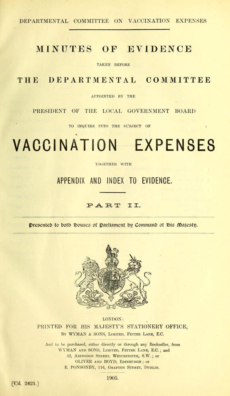 DEPARTMENTAL COMMITTEE ON VACCINATION EXPENSES MINUTES OF EVIDENCE TAKEN BEFORE THE DEPARTMENTAL COMMITTEE APPOINTED BY THE PRESIDENT OF THE LOCAL GOVERNMENT BOARD TO INQUIRE INTO THE SUBJECT OF VACCINATION EXPENSES TOGETHER WITH APPENDIX AND INDEX TO EVIDENCE. P ABT II. presented to both Ibouses of parliament b£ Commano ot Ibis /ll>ajest£. LONDON: PRINTED FOR HIS MAJESTY'S STATIONERY OFFICE, By WYMAN & SONS, Limited, Fetter Lane, E.C. And to be purchased, either directly or through any Bookseller, from WYMAN and SONS, Limited, Fetter Lane, E.C.; and 32, Abingdon Street, Westminster, S.W.; or OLIVER and BOYD, Edinburgh ; or E. PONSONBY, 116, Grafton Street, Dublin. ;[Cd. 2421.] 1905.