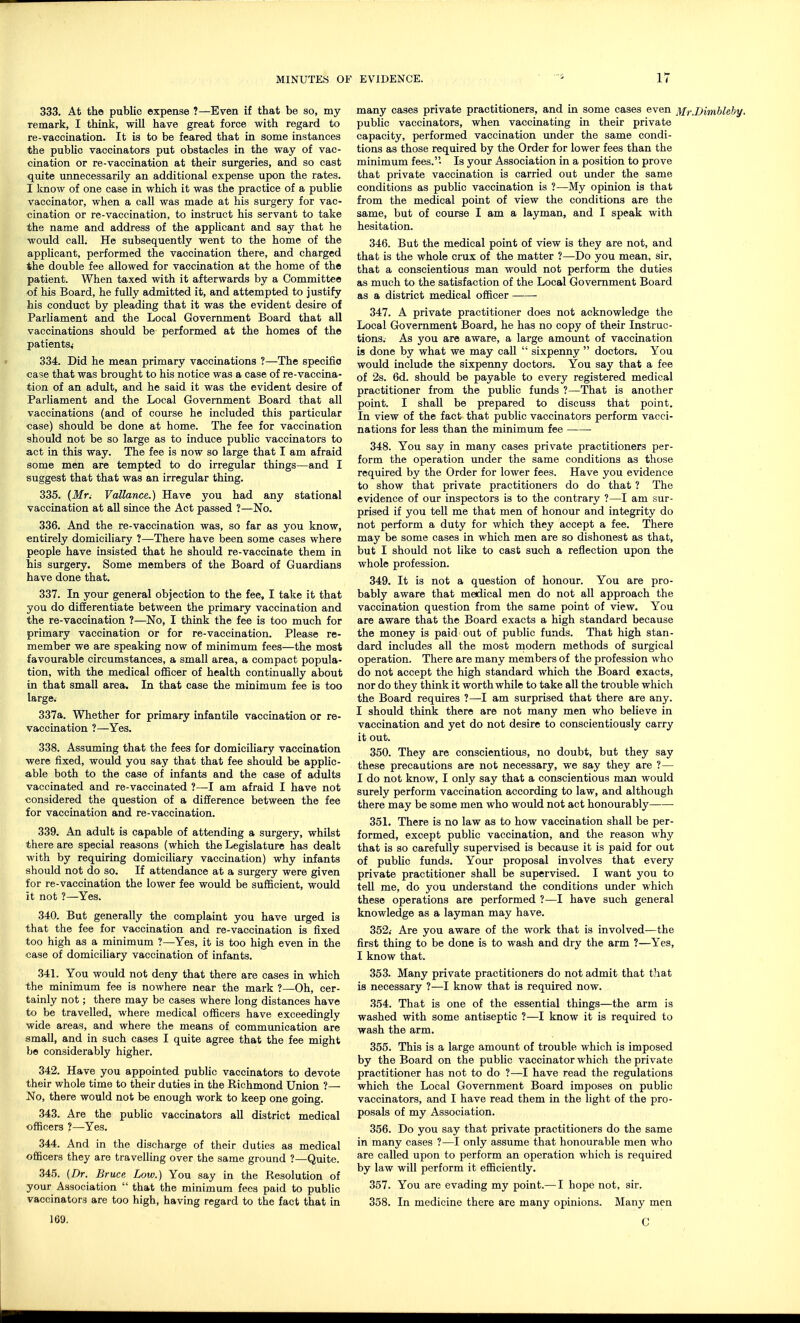 333. At the public expense ?—Even if that be so, my remark, I think, will have great force with regard to re-vaccination. It is to be feared that in some instances the public vaccinators put obstacles in the way of vac- cination or re-vaccination at their surgeries, and so cast quite unnecessarily an additional expense upon the rates. I know of one case in which it was the practice of a publie vaccinator, when a call was made at his surgery for vac- cination or re-vaccination, to instruct his servant to take the name and address of the applicant and say that he would call. He subsequently went to the home of the applicant, performed the vaccination there, and charged the double fee allowed for vaccination at the home of the patient. When taxed with it afterwards by a Committee of his Board, he fully admitted it, and attempted to justify his conduct by pleading that it was the evident desire of Parliament and the Local Government Board that all vaccinations should be performed at the homes of the patients,- 334. Did he mean primary vaccinations ?—The specific case that was brought to his notice was a case of re-vaccina- tion of an adult, and he said it was the evident desire of Parliament and the Local Government Board that all vaccinations (and of course he included this particular case) should be done at home. The fee for vaccination should not be so large as to induce public vaccinators to act in this way. The fee is now so large that I am afraid some men are tempted to do irregular things—and I suggest that that was an irregular thing. 335. (Jfr. Vallance.) Have you had any stational vaccination at all since the Act passed ?—No. 336. And the re-vaccination was, so far as you know, entirely domiciliary ?—There have been some cases where people have insisted that he should re-vaccinate them in his surgery. Some members of the Board of Guardians have done that. 337. In your general objection to the fee, I take it that you do differentiate between the primary vaccination and the re-vaccination ?—No, I think the fee is too much for primary vaccination or for re-vaccination. Please re- member we are speaking now of minimum fees—the most favourable circumstances, a small area, a compact popula- tion, with the medical officer of health continually about in that small area. In that case the minimum fee is too large; 337a. Whether for primary infantile vaccination or re- vaccination 1—Yes. 338. Assuming that the fees for domiciliary vaccination were fixed, would you say that that fee should be applic- able both to the case of infants and the case of adults vaccinated and re-vaccinated ?—I am afraid I have not considered the question of a difference between the fee for vaccination and re-vaccination. 339. An adult is capable of attending a surgery, whilst there are special reasons (which the Legislature has dealt with by requiring domiciliary vaccination) why infants should not do so. If attendance at a surgery were given for re-vaccination the lower fee would be sufficient, would it not ?—Yes. 340. But generally the complaint you have urged is that the fee for vaccination and re-vaccination is fixed too high as a minimum ?—Yes, it is too high even in the case of domiciliary vaccination of infants. 341. You would not deny that there are cases in which the minimum fee is nowhere near the mark ?—Oh, cer- tainly not; there may be cases where long distances have to be travelled, where medical officers have exceedingly wide areas, and where the means of communication are small, and in such cases I quite agree that the fee might be considerably higher. 342. Have you appointed public vaccinators to devote their whole time to their duties in the Richmond Union ?— No, there would not be enough work to keep one going. 343. Are the public vaccinators all district medical officers ?—Yes. 344. And in the discharge of their duties as medical officers they are travelling over the same ground ?—Quite. 345. (Dr. Bruce Low.) You say in the Resolution of your Association  that the minimum fees paid to public vaccinators are too high, having regard to the fact that in many cases private practitioners, and in some cases even Mr.Dimblehy. public vaccinators, when vaccinating in their private capacity, performed vaccination under the same condi- tions as those required by the Order for lower fees than the minimum fees.'' Is your Association in a position to prove that private vaccination is carried out under the same conditions as public vaccination is ?—My opinion is that from the medical point of view the conditions are the same, but of course I am a layman, and I speak with hesitation. 346. But the medical point of view is they are not, and that is the whole crux of the matter ?—Do you mean, sir, that a conscientious man would not perform the duties as much to the satisfaction of the Local Government Board as a district medical officer 347. A private practitioner does not acknowledge the Local Government Board, he has no copy of their Instruc- tions.- As you are aware, a large amount of vaccination is done by what we may call  sixpenny  doctors. You would include the sixpenny doctors. You say that a fee of 2s. 6d. should be payable to every registered medical practitioner from the public funds ?—That is another point. I shall be prepared to discuss that point. In view of the fact that public vaccinators perform vacci- nations for less than the minimum fee ■ 348. You say in many cases private practitioners per- form the operation under the same conditions as those required by the Order for lower fees. Have you evidence to show that private practitioners do do that ? The evidence of our inspectors is to the contrary ?—I am sur- prised if you tell me that men of honour and integrity do not perform a duty for which they accept a fee. There may be some cases in which men are so dishonest as that, but I should not like to cast such a reflection upon the whole profession. 349. It is not a question of honour. You are pro- bably aware that medical men do not all approach the vaccination question from the same point of view. You are aware that the Board exacts a high standard because the money is paid out of public funds. That high stan- dard includes all the most modern methods of surgical operation. There are many members of the profession who do not accept the high standard which the Board exacts, nor do they think it worthwhile to take all the trouble which the Board requires ?—I am surprised that there are any. I should think there are not many men who believe in vaccination and yet do not desire to conscientiously carry it out. 350. They are conscientious, no doubt, but they say these precautions are not necessary, we say they are ?— I do not know, I only say that a conscientious man would surely perform vaccination according to law, and although there may be some men who would not act honourably 351. There is no law as to how vaccination shall be per- formed, except public vaccination, and the reason why that is so carefully supervised is because it is paid for out of public funds. Your proposal involves that every private practitioner shall be supervised. I want you to tell me, do you understand the conditions under which these operations are performed ?—I have such general knowledge as a layman may have. 352< Are you aware of the work that is involved—the first thing to be done is to wash and dry the arm t—Yes, I know that. 353. Many private practitioners do not admit that that is necessary ?—I know that is required now. 354. That is one of the essential things—the arm is washed with some antiseptic ?—I know it is required to wash the arm. 355. This is a large amount of trouble which is imposed by the Board on the public vaccinator which the private practitioner has not to do ?—I have read the regulations which the Local Government Board imposes on public vaccinators, and I have read them in the light of the pro- posals of my Association. 356. Do you say that private practitioners do the same in many cases ?—I only assume that honourable men who are called upon to perform an operation which is required by law will perform it efficiently. 357. You are evading my point.— I hope not, sir. 358. In medicine there are many opinions. Many men C