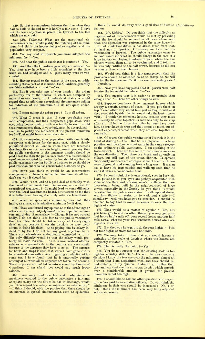 449. So that a comparison between the time when they had so little to do and now is hardly a fair one ?—I have not the least objection in places like Ipswich to the fees which are now paid. 450. (Mr. Vallance.) What are the exceptional cir- cumstances which would justify the reducing of the mini- mum ?—I think the houses being close together and the population very compact. 451. You say that in Ipswich you have adopted the minimum fee ?—Yes. 452. And that the public vaccinator is content ?—Yes. 453. And that the Guardians generally are satisfied ?— Yes, there may have been a little complaint at the time when we had smallpox and a great many were re-vac- cinated. 454. Having regard to the extent of the area, notwith- standing that a part of it is urban, the Guardians generally are fairly satisfied with that 1—Yes. 455. But if you take part of your district—the urban part—very few of the houses in which are occupied by more than one family, do I understand that you would regard that as affording exceptional circumstances calling for reduction of the minimum ?—I do not quite under- stand. 456. I mean taking the urban part ?—It is all urban. 457. What I mean is this—if your population were more compressed, and that compressed population were occupying houses mainly with one family in each, would the circumstances then, in your judgment, be exceptional— such as to justify the reduction of the present minimum fee ?—That might be—to a certain extent. 458. But comparing your population, with one family occupying each house for the most part, with a closely populated district in London where there are tenement dwellings five or six floors in height, would you say that the public vaccinator in the tenement district should be paid a less fee than the public vaccinator of a district made up of houses occupied by one family ?—I should say that the public vaccinator having but little distance to go should be paid less than one who has considerable distances to go. 459. Don't you think it would be an inconvenient arrangement to have a reducible minimum at all ?—I don't see why it should be. 460. Would it not lead to a good deal of difficulty with the Local Government Board in making out a case for exceptional treatment ?—It might lead to some difficulty with the Local Government Board, but it seems to me that it is better than leaving it entirely with the Guardians. 461. When we speak of a minimum, does not that imply, as a rule, an irreducible minimum ?—It does. 462. Have you formed any opinion as to the advantage or otherwise of giving fixity ofjtenurelof office to public vaccina- tors and giving them a salary ?—Though it has not worked badly, I do not think it is fair to the public vaccinator that his office should be taken away at twenty-eight days' notice, because in certain districts he may incur odium in doing his duty; As to paying him by salary in- stead of by fee, I do not see any great objection to it. There are advantages undoubtedly connected with it. The only difficulty would be that the salary would pro- bably be made too small. As it is now medical officers' salaries as a general rule in the country are very small, because of the expenses they have to go to. The expense for horse and traps is such that when I have gone into it for a medical man with a view to getting a reduction of in- come tax I have found that he is practically getting nothing at all when all his expenses are taken into account. These expenses are not taken into account by Boards of Guardians. I am afraid they would pay much lower salaries. 463. Assuming that the law and administrative machinery ensured to the public vaccinator a fair and adequate salary for the duties he has to discharge, would you then regard the salary arrangement as satisfactory ? —I think I should, with the proviso that there should be an increase in special circumstances, such as epidemics. I think it would do away with a good deal of dis.satis- Mr. f „//,.,nu i/ faction. 464. (Mr. Lithiby.) Do you think that the difficulty as regards cost of re-vaccination would be met by providing that the fee should be reduced in all cases where more than one operation was performed in the same house ?— I do not think that difficulty has arisen much from that, at least not in Ipswich. Of course, we have had re- vaccination in Ipswich. The public vaccinator came to me and asked me what he should charge in the case of a large factory employing hundreds of girls, where the em- ployers wished them all to be vaccinated, and I told him he was only entitled to the half crown, because he did not vaccinate them at their houses. 465. Would you think it a fair arrangement that the provision should be amended so as to charge 5s. we will say for the first case and 2s. 6d. for each succeeding case ? —Certainly. 466. Now you have suggested that if Ipswich were half its size the fee might be reduced ?—Yes. 467. You suggest that it is easier to go upstairs than along a road ?—There are other things as well. 468. Suppose you have three tenement houses which occupy a certain amount of space. If you put them on top of each other they would take just as long to visit as if they stood side by side. Which would take the least time to visit ?—I think the tenement houses, because they must of necessity be close together—a man has only to walk up after all. If he has to go five miles he must have horse hire, he must have his trap and that means so much out-of- pocket expenses, whereas when they are close together he can walk. 469. Of course the public vaccinator of Ipswich is in the habit of driving ?—Yes. But he is a physician in a large practice, and therefore he is not quite in the same category as the ordinary public vaccinator. I am speaking of the town district. There are four miles of continuous houses in the one direction. Then there is a break and an outlying village, but still part of the urban district. It spreads enormously and there are cottages, some of them with two acres of ground and standing back a long way. If a man has to leave his trap outside and walk up each time he visits it takes a considerable time. 470. I should think that is exceptional, even in Ipswich. I am putting it to you (you are perhaps acquainted with some of the flats and working men's dwellings that are increasingly being built in the neighbourhood of large towns, especially in the North), do you think it would be easier for the public vaccinator to walk up and down, say, four flights of stairs, or to walk half a mile ?—I should say—well, you have got to consider,—I should be inclined to say that it would be easier to walk the four flights of stairs. 471. That would be a matter of opinion ?—Yes, but you have got to add on other things, you may get your first house half a mile off, your second house another half mile away, whereas your two tenement houses are close together after all. 472. But then you have got to do the four flights ?—It is not four flights of stairs for each half mile. 473. We may take it then that you would favour a variation of the scale of districts where the houses arc compactly situated ?—Yes. 474. That is really the point ?—Yes. 475. You do not suggest that the existing scale is too high for country districts ?—Oh no. In most country districts I know the fees are over the minimum, almost all I think that I am acquainted with, and they should be, undoubtedly, in my opinion. Indeed I go further than that and say that even in an urban district which spreads over a considerable amount of ground, the present minimum is not too high. 476. I should like to ask one other question with regard to the fees paid to vaccination officers. Do you think the minimum in their case should be increased ?—No, I do not, I think the minimum has been very fairly adjusted as it is at present.