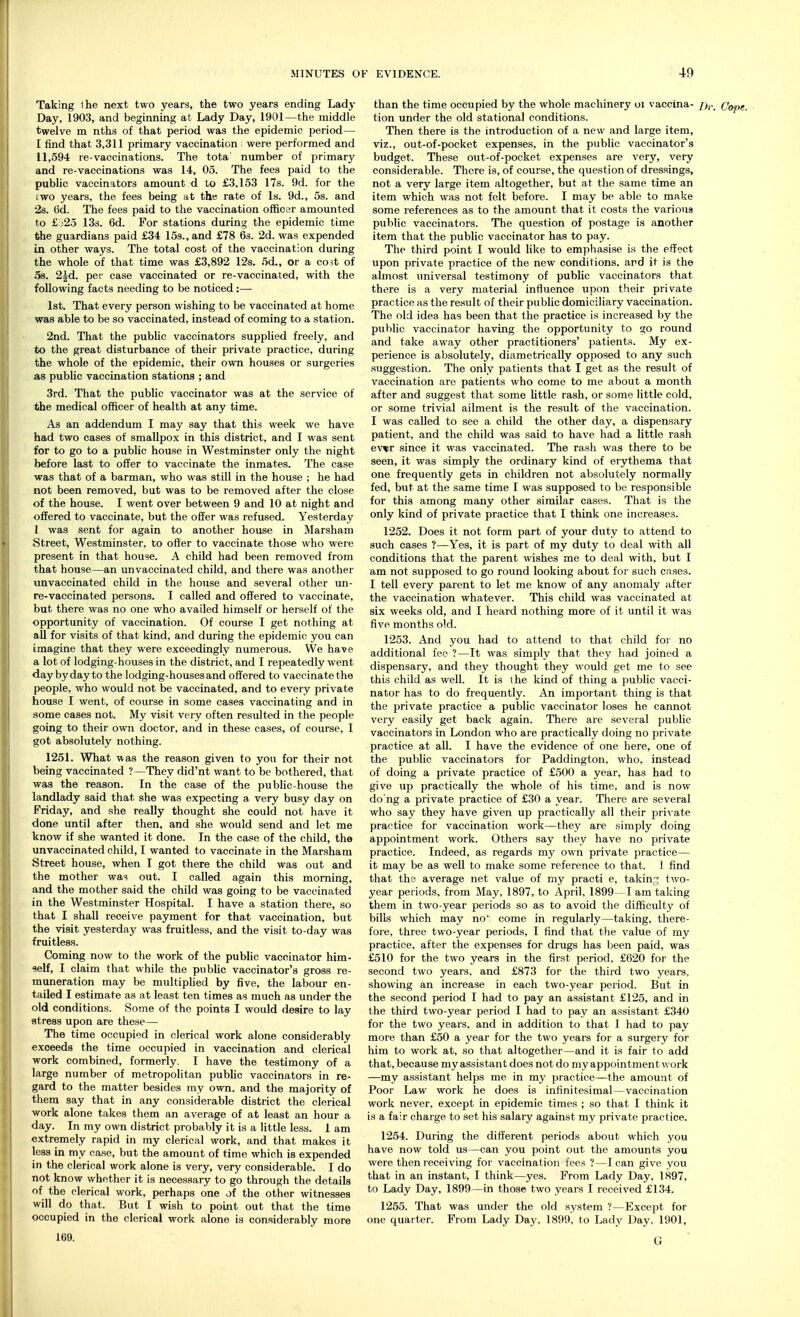 Taking (he next two years, the two years ending Lady Day, 1903, and beginning at Lady Day, 1901—the middle twelve m nths of that period was the epidemic period— I find that 3,311 primary vaccination ; were performed and 11,594 re-vaccinations. The tota' number of primary and re-vaccinations was 14, 05. The fees paid to the public vaccinators amount d to £3,153 17s. 9d. for the two years, the fees being at the rate of Is. 9d., 5s. and 2s. 6d. The fees paid to the vaccination officer amounted to £525 13s. 6d. For stations during the epidemic time the guardians paid £34 15s., and £78 6s. 2d. was expended in other ways. The total cost of the vaccination during the whole of that time was £3,892 12s. 5d., or a cost of 5s. 2Jd. per case vaccinated or re-vaccinated, with the following facts needing to be noticed :— 1st. That every person wishing to be vaccinated at home was able to be so vaccinated, instead of coming to a station. 2nd. That the public vaccinators supplied freely, and to the great disturbance of their private practice, during the whole of the epidemic, their own houses or surgeries as public vaccination stations ; and 3rd. That the public vaccinator was at the service of the medical officer of health at any time. As an addendum I may say that this week we have had two cases of smallpox in this district, and I was sent for to go to a public house in Westminster only the night before last to offer to vaccinate the inmates. The case was that of a barman, who was still in the house ; he had not been removed, but was to be removed after the close of the house. I went over between 9 and 10 at night and offered to vaccinate, but the offer was refused. Yesterday 1 was sent for again to another house in Marsham Street, Westminster, to offer to vaccinate those who were present in that house. A child had been removed from that house—an unvaccinated child, and there was another unvaccinated child in the house and several other un- re-vaccinated persons. I called and offered to vaccinate, but there was no one who availed himself or herself of the opportunity of vaccination. Of course I get nothing at all for visits of that kind, and during the epidemic you can imagine that they were exceedingly numerous. We have a lot of lodging-houses in the district, and I repeatedly went day by day to the lodging-houses and offered to vaccinate the people, who would not be vaccinated, and to every private house I went, of course in some cases vaccinating and in some cases not. My visit very often resulted in the people going to their own doctor, and in these cases, of course, I got absolutely nothing. 1251. What was the reason given to you for their not being vaccinated ?—They did'nt want to be bothered, that was the reason. In the case of the public-house the landlady said that she was expecting a very busy day on Friday, and she really thought she could not have it done until after then, and she would send and let me know if she wanted it done. In the case of the child, the unvaccinated child, I wanted to vaccinate in the Marsham Street house, when I got there the child was out and the mother was out. I called again this morning, and the mother said the child was going to be vaccinated in the Westminster Hospital. I have a station there, so that I shall receive payment for that vaccination, but the visit yesterday was fruitless, and the visit to-day was fruitless. Coming now to the work of the public vaccinator him- self, I claim that while the public vaccinator's gross re- muneration may be multiplied by five, the labour en- tailed I estimate as at least ten times as much as under the old conditions. Some of the points I would desire to lay stress upon are these— The time occupied in clerical work alone considerably exceeds the time occupied in vaccination and clerical work combined, formerly. I have the testimony of a large number of metropolitan public vaccinators in re- gard to the matter besides my own, and the majority of them say that in any considerable district the clerical work alone takes them an average of at least an hour a day. In my own district probably it is a little less. 1 am extremely rapid in my clerical work, and that makes it less in my case, but the amount of time which is expended in the clerical work alone is very, very considerable. I do not know whether it is necessary to go through the details of the clerical work, perhaps one of the other witnesses will do that. But I wish to point out that the time occupied in the clerical work alone is considerably more 169. than the time occupied by the whole machinery oi vaccina- /),._ Cope. tion under the old stational conditions. Then there is the introduction of a new and large item, viz., out-of-pocket expenses, in the public vaccinator's budget. These out-of-pocket expenses are very, very considerable. There is, of course, the question of dressings, not a very large item altogether, but at the same time an item which was not felt before. I may be able to make some references as to the amount that it costs the various public vaccinators. The question of postage is another item that the public vaccinator has to pay. The third point I would like to emphasise is the effect upon private practice of the new conditions, and it is the almost universal testimony of public vaccinators that there is a very material influence upon their private practice as the result of their public domiciliary vaccination. The old idea has been that the practice is increased by the public vaccinator having the opportunity to go round and take away other practitioners' patients. My ex- perience is absolutely, diametrically opposed to any such suygi stion. The only patients that I get as the result of vaccination are patients who come to me about a month after and suggest that some little rash, or some little cold, or some trivial ailment is the result of the vaccination. I was called to see a child the other day, a dispensary patient, and the child was said to have had a little rash ew since it was vaccinated. The rash was there to be seen, it was simply the ordinary kind of erythema that one frequently gets in children not absolutely normally fed, but at the same time I was supposed to be responsible for this among many other similar cases. That is the only kind of private practice that I think one increases. 1252. Does it not form part of your duty to attend to such cases ?—Yes, it is part of my duty to deal with all conditions that the parent wishes me to deal with, but I am not supposed to go round looking about for such cases. I tell every parent to let me know of any anomaly after the vaccination whatever. This child was vaccinated at six weeks old, and I heard nothing more of it until it was five months old. 1253. And you had to attend to that child for no additional fee ?—It was. simply that they had joined a dispensary, and they thought they would get me to see this child as well. It is the kind of thing a public vacci- nator has to do frequently. An important thing is that the private practice a public vaccinator loses he cannot very easily get back again. There are several public vaccinators in London who are practically doing no private practice at all. I have the evidence of one here, one of the public vaccinators for Paddington, who, instead of doing a private practice of £500 a year, has had to give up practically the whole of his time, and is now do'ng a private practice of £30 a year. There are several who say they have given up practically all their private practice for vaccination work—they are simply doing appointment work. Others say they have no private practice. Indeed, as regards my own private practice— it may be as well to make some reference to that. 1 find that the average net value of my practi e, taking two- year periods, from May, 1897, to April, 1899—1 am taking them in two-year periods so as to avoid the difficulty of bills which may no1 come in regularly—taking, there- fore, three two-year periods, I find that the value of my practice, after the expenses for drugs has been paid, was £510 for the two years in the first period, £620 for the second two years, and £873 for the third two years, showing an increase in each two-year period. But in the second period I had to pay an assistant £125, and in the third two-year period I had to pay an assistant £340 for the two years, and in addition to that I had to pay more than £50 a year for the two years for a surgery for him to work at, so that altogether—and it is fair to add that, because my assistant does not do my appoint ment work —my assistant helps me in my practice—the amount of Poor Law work he does is infinitesimal—vaccination work never, except in epidemic times ; so that I think it is a fair charge to set his salary against my private practice. 1254. During the different periods about which you have now told us—can you point out the amounts you were then receiving for vaccination fees ?—lean give you that in an instant, I think—yes. From Lady Day, 1897, to Lady Day, 1899—in those two years I received £134. 1255. That was under the old system ?—Except for one quarter. From Lady Day, 1899, to Lady Day, 1901, (J