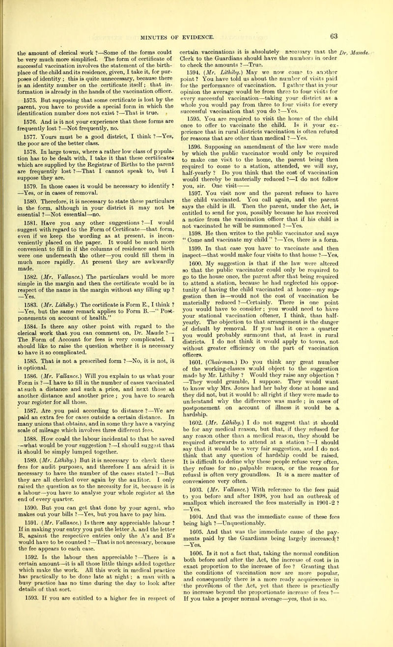 MINUTES OF the amount of clerical work ?—Some of the forms could be very much more simplified. The form of certificate of successful vaccination involves the statement of the birth- place of the child and its residence, given, I take it, for pur- poses of identity ; this is quite unnecessary, because there is an identity number on the certificate itself; that in- formation is already in the hands of the vaccination officer. 1575. But supposing that some certificate is lost by the parent, you have to provide a special form in which the identification number does not exist ?—That is true. 1576. And is it not your experience that these forms are frequently lost ?—Not frequently, no. 1577. Yours must be a good district, I think ?—Yes, the poor are of the better class. 1578. In large towns, where a rather low class of popula- tion has to be dealt with, I take it that these certificates which are supplied by the Registrar of Births to the parent are frequently lost ?—That I cannot speak to, but I suppose they are. 1579. In those cases it would be necessary to identify ? —Yes, or in cases of removal. 1580. Therefore, it is necessary to state these particulars in the form, although in your district it may not be essential ?—Not essential—no. 1581. Have you any other suggestions ?—I would suggest with regard to the Form of Certificate—that form, even if we keep the wording as at present, is incon- veniently placed on the paper. It would be much more convenient to fill in if the columns of residence and birth were one underneath the other—you could fill them in much more rapidly. At present they are awkwardly 1582. (Mr. Vallance.) The particulars would be more simple in the margin and then the certificate would be in respect of the name in the margin without any filling up ? —Yes. 1583. (Mr. Lithiby.) The certificate is Form E., I think ? —Yes, but the same remark applies to Form B.— Post- ponements on account of health. 1584. Is there any other point with regard to the clerical work that you can comment on, Dr. Maude ?— The Form of Account for fees is very complicated. I should like to raise the question whether it is necessary to have it so complicated. 1585. That is not a prescribed form ?—No, it is not, it is optional. 1586. (Mr. Vallance.) Will you explain to us what your Form is ?—I have to fill in the number of cases vaccinated at such a distance and such a price, and next those at another distance and another price ; you have to search your register for all those. 1587. Are you paid according to distance ?—We are paid an extra fee for cases outside a certain distance. In many unions that obtains, and in some they have a varying scale of mileage which involves three different fee3. 1588. How could the labour incidental to that be saved —what would be your suggestion ?—I should suggest that it should be simply lumped together. 1589. (Mr. Lithiby.) But it is necessary to check these fees for audit purposes, and therefore I am afraid it is necessary to have the number of the cases stated ?—-But they are all checked over again by the aulitor. I only raised the question as to the necessity for it, because it is a labour—you have to analyse your whole register at the end of every quarter. 1590. But you can get that done by your agent, who makes out your bills ?—Yes, but you have to pay him. 1591. (Mr. Vallance.) Is there any appreciable labour ? If in making your entry you put the letter A. and the letter B. against the respective entries only the A's and B's would have to be counted ?—That is not necessary, because the fee appears to each case. 1592. Is the labour then appreciable ?—There is a certain amount—it is all those little things added together which make the work. All this work in medical practice has practically to be done late at night; a man with a busy practice has no time during the day to look after details of that sort. 1593. If you are entitled to a higher fee in respect of EVIDENCE. 63 certain vaccinations it is absolutely nscessary mat the jjr Clerk to the Guardians should have the numbers in order to check the amounts ?—True. 1594. (Mr. Lithiby.) May we now come to another point ? You have told us about the number of visits paid for the performance of vaccination. I gather that in your opinion the average would be from three to four visits for every successful vaccination—taking your district as a whole you would pay from three to four visits for every successful vaccination that you do ?—Yes. 1595. You are required to visit the home of the child once to offer to vaccinate the child. Is it your ex- perience that in rural districts vaccination is often refused for reasons that are other than medical ?—Yes. 1596. Supposing an amendment of the law were made by which the public vaccinator would only be required to make one visit to the home, the parent being then required to come to a station, attended, we will say, half-yearly ? Do you think that the cost of vaccination would thereby be materially reduced ?—I do not follow you, sir. One visit- 1597. You visit now and the parent refuses to have the child vaccinated. You call again, and the parent says the child is ill. Then the parent, under the Act, is entitled to send for you, possibly because he has received a notice from the vaccination officer that if his child is not vaccinated he will be summoned ?—Yes. 1598. He then writes to the public vaccinator and says  Come and vaccinate my child  ?—Yes, there is a form. 1599. In that case you have to vaccinate and then inspect—that would make four visits to that house ?—Yes. 1600. My suggestion is that if the law were altered so that the public vaccinator could only be required to go to the house once, the parent after that being required to attend a station, because he had neglected his oppor- tunity of having the child vaccinated at home—my sug-^ gestion then is—would not the cost of vaccination be materially reduced ?—Certainly. There is one point you would have to consider; you would need to have- your stational vaccination oftener, I think, than half- yearly. The objection to that arrangement is the danger of default by removal. If you had it once a quarter you would probably surmount that, at least in rural districts. I do not think it would apply to towns, not without greater efficiency on the part of vaccination officers. 1601. (Chairman.) Do you think any great number of the working-classes would object to the suggestion made by Mr. Lithiby ? Would they raise any objection ? —They would grumble, I suppose. They would want to know why Mrs. Jones had her baby done at home and they did not, but it would be all right if they were made to understand why the difference was made ; in cases of postponement on account of illness it would be a- hardship. 1602. (Mr. Lithiby.) I do not suggest that it should be for any medical reason, but that, if they refused for any reason other than a medical reason, they should be required afterwards to attend at a station ?—I should say that it would be a very fair suggestion, and I do not think that any question of hardship could be raised. It is difficult to define why these people refuse very often, they refuse for no palpable reason, or the reason for refusal is often very groundless. It is a mere matter of convenience very often. 1603. (Mr. Vallance.) With reference to the fees paid to you before and after 1898, you had an outbreak of smallpox which increased the fees materially in 1901-2 ? —Yes. 1604. And that was the immediate cause of these fees being high ?—Unquestionably. 1605. And that was the immediate cause of the pay- ments paid by the Guardians being largely increased ? —Yes. 1606. Is it not a fact that, taking the normal condition both before and after the Act, the increase of cost is in exact proportion to the increase of fee ? Granting that the conditions of vaccination now are more popular, and consequently there is a more ready acquiescence in the provisions of the Act, yet that there is practically no increase beyond the proportionate increase of fees ?— If you take a proper normal average—yes, that is so.