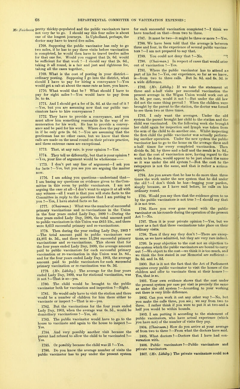 Mr.Fairhurst Pretty thickly-populated and the public vaccinators have not very far to go. I should say this four miles is about one of the longest journeys. In Upholland, perhaps, the doctor may have to travel five miles. 1768. Supposing the public vaccinator has only to go two miles, if he has to pay three visits before vaccination is completed, he would then have to travel twelve miles for that one fee. Would you suggest that 2s. 6d. would be sufficient for that work ?—I should say that 2s. 6d., taking it all round, is a fair and just and righteous fee, taking all the cases together. 1769. What is the cost of posting in your district— ordinary posting. Supposing I go into the district, what should I have to pay for hiring a conveyance ?—You would get a cab at about the same rate as here, you know. 1770. What would that be ? What should I have to pay for eight miles ?—You would have to pay from 3s. to 4s. 1771. And I should get a fee of 2s. 6d. at the end of it ? —Yes, but you are assuming now that our public vac- cinators have to hire conveyances ? 1772. They have to provide a conveyance, and you must allow him something reasonable in the way of re- muneration for his work. He has to provide a convey- ance and be paid for his work. Where does the pay come in if he only gets 2s. 6d. ?—You are assuming that the gentleman has no other cases, but we know that these calls are made on the usual round on their private practice, and these extreme cases are exceptional. 1773. That, at any rate, is your opinion ?—Yes. 1774. They tell us differently, but that is your opinion ? —Yes, your line of argument would be wholesome—— 1775. I don't put any line of argument—I ask you for facts ?—Yes, but you see you are arguing the matter 1776. I am asking you questions—understand that— I am basing my questions on evidence given to the Com- mittee in this room by public vaccinators. I am not arguing the case at all—I don't want to argue it at all with any witness—all I want is that you will state facts to the Committee in reply to the questions that I am putting to you ?—Yes, I have stated facts so far. 1777. (Chairman.) What was the number of successful primary vaccinations and re-vaccinations in the Union in the four years ended Lady Day, 1899 ?—During the four years ended Lady Day, 1899, the total amount paid to public vaccinators in this Union was £815 15s., and there were 9,613 successful primary and re-vaccinations. 1778. Then during the year ending Lady Day, 1903 T —The total amount paid to public vaccinators was £4,801 4s. 3d., and there were 15,284 successful primary vaccinations and re-vaccinations. This shows that for the four years ended Lady Day, 1899, the average amount paid to public vaccinators for each successful primary vaccination or re-vaccination in thjs Union was Is. 8d., and for the four years ended Lady Day, 1903, the average amount paid to public vaccinators for each successful primary vaccination or re-vaccination was 6s. 3d. 1779. (Mr. Liihiby.) The average for the four years ended Lady Day, 1899, was for stational vaccination, was it not ?—That is so—yes. 1780. The child would be brought to the public vaccinator both for vaccination and inspection ?—Right. 1781. He would only have to visit the station and there would be a number of children for him there either to vaccinate or inspect ?—That is so—yes. 1782. But the vaccinations for the four years ended Lady Day, 1903, when the average was 6s. 3d., would be domiciliary vaccinations ?—Yes, sir. 1783. The public vaccinator would have to go to the house to vaccinate and again to the house to inspect ?— Yes. 1784. And very possibly another visit because the parent had refused to allow the child to be vaccinated ?— Yes. 1785. Or possibly because the child was ill ?—Yes. 1786. Do you know the average number of visits the public vaccinator has to pay under the present system for each successful vaccination completed ?—I think we have touched on that—from two to three. 1787. It must be two—it might be three or more ?—Yes. 1788. We have been told that the average is between three and four, in the experience of several public vaccina- tors ?—I am not prepared to say that. 1789. You could not deny that ?—No. r 1790. (Chairman.) In respect of cases that would arise out of vaccination ?—Yes. 1791. Where the public vaccinator has to attend as part of his fee ?—Yes, our experience, so far as we know,, is—from two to three calls. But Is. 8d. and 6s. 3d. is a wide difference. . 1792. (Mr. Liihiby.) If we take the statement at three and a-half visits per successful vaccination the present average in the Wigan Union would work out at Is. 9d. per case, would it not ?—But under the old law did not the same thing prevail ? When the children were brought by the parent to the station, the doctor was forced to see them two or three times. 1793. I only want the averages. Under the old system the parent brought her child to the station and the child was vaccinated. On the following week she brough % her child again for inspection and lymph was taken from the arm of the child to do another one. Whilst inspecting the first child the public vaccinator was actually perform- ing another operation. Under the new system the public vaccinator has to go to the home on the average three and; a-half times for every completed vaccination. Then divide 6s. 3d. by three and a-half and the result ia Is. 9d.,. so that the cost of vaccination now, having regard to the work to be done, would appear to be just about the same as it was under the old system ?—But the cost to the ratepayers is not the same, and that is rather a serious- aspect. 1794. Are you aware that he has to do more than three times the work under the new system that he did under the old ?—I don't think he has—begging your pardon, simply because, as I have said before, he calls on his- ordinary round. . 1795. Would you say then that the evidence given to us by the public vaccinators is not true ?—I should say that it is not true. 1796. Have you ever gone round with the public vaccinator on his rounds during the operation of the present Act ?—No. 1797. Then it is your private opinion ?—Yes, but we know as a fact that these vaccinations take place on their ordinary visits. 1798. Then if they say they don't ?—There are excep- tions, as we have admitted, but they are very rare indeed. 1799. Is your objection to the cost not an objection to the system which the public vaccinators are bound to carry out ?—We object to the cost—we think it is too much, and we think the fees stated in our Memorial are sufficient— 2s. 6d. and Is. 6d. 1800. But is it not the fact that the Act of Parliament requires every public vaccinator to visit the homes of the children and offer to vaccinate them at their homes ?— Yes, that is so. 1801. Your own evidence shows that the cost under the present system per case per visit is precisely the same as under the old system ?—According to your working out there is very little difference. 1802. Can you work it out any other way ?—No, but you make the calls three, you see ; we say from two to three. I rather think if you were to put it at two-and-a, half you would be within bounds. 1803. I am putting it according to the statement of public vaccinators, who have actual experience (which you have not) of the number of visits they pay. 1804. (Chairman.) How do you arrive at your average of from two to three ?—From what the doctors have said. 1805. What doctors ?—Doctors that I have had con- versation with. 1806. Public vaccinators ?—Public vaccinators and private vaccinators. 1807. (Mr. Lithiby.) The private vaccinators could not