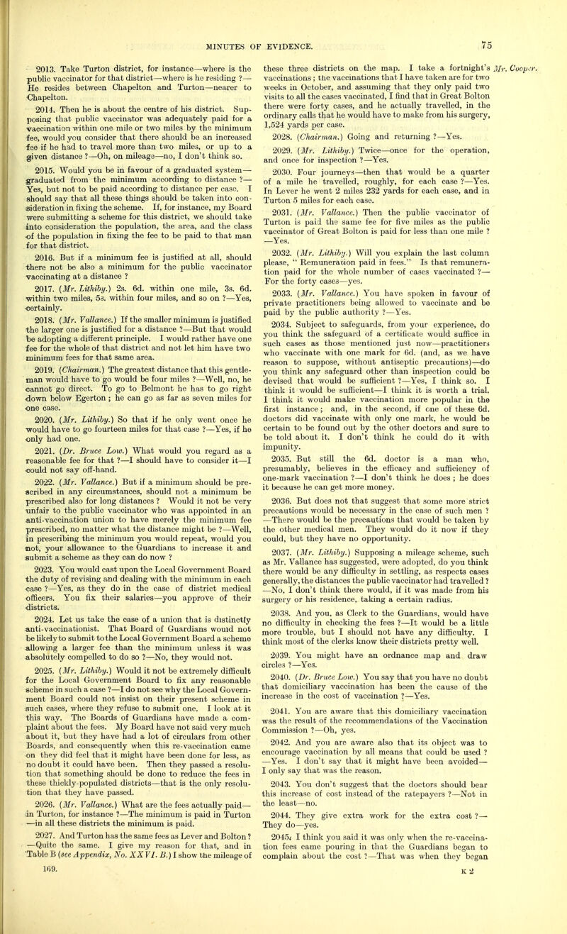 2013. Take Turton district, for instance—where is the public vaccinator for that district—where is he residing ?— He resides between Chapelton and Turton—nearer to Chapelton. 2014. Then he is about the centre of his district. Sup- posing that public vaccinator was adequately paid for a vaccination within one mile or two miles by the minimum fee, would you consider that there should be an increased fee if he had to travel more than two miles, or up to a given distance ?—Oh, on mileage—no, I don't think so. 2015. Would you be in favour of a graduated system— graduated from the minimum according to distance ?— Yes, but not to be paid according to distance per case. I should say that all these things should be taken into con- sideration in fixing the scheme. If, for instance, my Board were submitting a scheme for this district, we should take into consideration the population, the area, and the class of the population in fixing the fee to be paid to that man for that district. 2016. But if a minimum fee is justified at all, should there not be also a minimum for the public vaccinator vaccinating at a distance ? 2017. (Mr. Lithiby.) 2s. 6d. within one mile, 3s. 6d. •within two miles, 5s. within four miles, and so on ?—Yes, ■certainly. 2018. (Mr. Vallance.) If the smaller minimum is justified the larger one is justified for a distance ?—But that would be adopting a different principle. I would rather have one fee for the whole of that district and not let him have two i fees for that same area. 2019. (Chairman.) The greatest distance that this gentle- man would have to go would be four miles ?—Well, no, he cannot go direct. To go to Belmont he has to go right down below Egerton; he can go as far as seven miles for •one case. 2020. (Mr. Lithiby.) So that if he only went once he ■would have to go fourteen miles for that case ?—Yes, if he only had one. 2021. (Dr. Bruce Low.) What would you regard as a reasonable fee for that ?—I should have to consider it—I ■could not say off-hand. 2022. (Mr. Vallance.) But if a minimum should be pre- scribed in any circumstances, should not a minimum be prescribed also for long distances ? Would it not be very -unfair to the public vaccinator who was appointed in an anti-vaccination union to have merely the minimum fee prescribed, no matter what the distance might be ?—Well, in prescribing the minimum you would repeat, would you not, your allowance to the Guardians to increase it and submit a scheme as they can do now ? 2023. You would cast upon the Local Government Board the duty of revising and dealing with the minimum in each •case ?—Yes, as they do in the case of district medical officers. You fix their salaries—you approve of their districts. 2024. Let us take the case of a union that is distinctly anti-vaccinationist. That Board of Guardians would not be likely to submit to the Local Government Board a scheme allowing a larger fee than the minimum unless it was absolutely compelled to do so ?—No, they would not. 2025. (Mr. Lithiby.) Would it not be extremely difficult for the Local Government Board to fix any reasonable scheme in such a case ?—I do not see why the Local Govern- ment Board could not insist on their present scheme in such cases, where they refuse to submit one. I look at it this way. The Boards of Guardians have made a com- plaint about the fees. My Board have not said very much about it, but they have had a lot of circulars from other Boards, and consequently when this re-vaccination came on they did feel that it might have been done for less, as no doubt it could have been. Then they passed a resolu- tion that something should be done to reduce the fees in these thickly-populated districts—that is the only resolu- tion that they have passed. 2026. (Mr. Vallance.) What are the fees actually paid— in Turton, for instance ?—The minimum is paid in Turton —in all these districts the minimum is paid. 2027. And Turton has the same fees as Lever and Bolton ? —Quite the same. I give my reason for that, and in 'Table B (see Appendix, No. XX VI. B.) I show the mileage of 169. these three districts on the map. I take a fortnight's Mr. Cvop.n vaccinations ; the vaccinations that I have taken are for two weeks in October, and assuming that they only paid two visits to all the cases vaccinated, I find that in Great Bolton there were forty cases, and he actually travelled, in the ordinary calls that he would have to make from his surgery, 1,524 yards per case. 2028. (Chairman.) Going and returning ?—Yes. 2029. (Mr. Lithiby.) Twice—once for the operation, and once for inspection ?—Yes. 2030. Four journeys—then that would be a quarter of a mile he travelled, roughly, for each case ?—Yes. In Lever he went 2 miles 232 yards for each case, and in Turton 5 miles for each case. 2031. (Mr. Vallance.) Then the public vaccinator of Turton is paid the same fee for five miles as the public vaccinator of Great Bolton is paid for less than one mile ? —Yes. 2032. (Mr. Lithiby.) Will you explain the last column please,  Remuneration paid in fees. Is that remunera- tion paid for the whole number of cases vaccinated ?— For the forty cases—yes. 2033. (Mr. Vallance.) You have spoken in favour of private practitioners being allowed to vaccinate and be paid by the public authority ?—Yes. 2034. Subject to safeguards, from your experience, do you think the safeguard of a certificate would suffice in such cases as those mentioned just now—practitioners who vaccinate with one mark for 6d. (and, as we have reason to suppose, without antiseptic precautions)—do you think any safeguard other than inspection could be devised that would be sufficient ?—Yes, I think so. I think it would be sufficient—I think it is worth a trial. I think it would make vaccination more popular in the first instance; and, in the second, if one of these 6d. doctors did vaccinate with only one mark, he would be certain to be found out by the other doctors and sure to be told about it. I don't think he could do it with impunity. 2035. But still the 6d. doctor is a man who, presumably, believes in the efficacy and sufficiency of one-mark vaccination ?—I don't think he does ; he doe3 it because he can get more money. 2036. But does not that suggest that some more strict precautions would be necessary in the case of such men ? •—There would be the precautions that would be taken by the other medical men. They would do it now if they could, but they have no opportunity. 2037. (Mr. Lithiby.) Suj^posing a mileage scheme, such as Mr. Vallance has suggested, were adopted, do you think there would be any difficulty in settling, as respects cases generally, the distances the public vaccinator had travelled ? —No, I don't think there would, if it was made from his surgery or his residence, taking a certain radius. 2038. And you, as Clerk to the Guardians, would have no difficulty in checking the fees ?—It would be a little more trouble, but I should not have any difficulty. I think most of the clerks know their districts pretty well. 2040. (Dr. Bruce Low.) You say that you have no doubt that domiciliary vaccination has been the cause of the increase in the cost of vaccination ?—Yes. 2041. You are aware that this domiciliary vaccination was the result of the recommendations of the Vaccination Commission ?—Oh, yes. 2042. And you are aware also that its object was to encourage vaccination by all means that could be used ? —Yes. I don't say that it might have been avoided— I only say that was the reason. 2043. You don't suggest that the doctors should bear this increase of cost instead of the ratepayers ?—Not in the least—no. 2044. They give extra work for the extra cost ?— They do—yes. 2045.- I think you said it was only when the re-vaccina- tion fees came pouring in that the Guardians began to complain about the cost ?—That was when they began K2