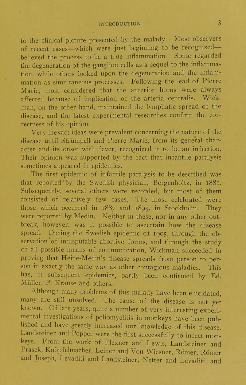 to the clinical picture presented by the malady. Most observers of recent cases—which were just beginning to be recognized— believed the process to be a true inflammation. Some regarded the degeneration of the ganglion cells as a sequel to the inflamma- tion, while others looked upon the degeneration and the inflam- mation as simultaneous processes. Following the lead of Pierre Marie, most considered that the anterior horns were always affected because of implication of the arteria centralis. Wick- man, on the other hand, maintained the lymphatic spread of the disease, and the latest experimental researches confirm the cor- rectness of his opinion. Very inexact ideas were prevalent concerning the nature of the disease until Striimpell and Pierre Marie, from its general char- acter and its onset with fever, recognized it to be an infection. Their opinion was supported by the fact that infantile paralysis sometimes appeared in epidemics. The first epidemic of infantile paralysis to be described was that reported' by the Swedish physician, Bergenholtz, in 1881. Subsequently, several others were recorded, but most of them consisted of relatively few cases. The most celebrated were those which occurred in 1887 and 1895, in Stockholm. They were reported by Medin. Neither in these, nor in any other out- break, however, was it possible to ascertain how the disease spread. During the Swedish epidemic of 1905, through the ob- servation'of indisputable abortive forms, and through the study of all possible means of communication, Wickman succeeded in proving that Heine-Medin's disease spreads from person to per- son in exactly the same way as other contagious maladies. This has, in subsequent epidemics, partly heen confirmed by Ed. Miiller, P. Krause and others. Although many problems of this malady have been elucidated, many are still unsolved. The cause of the disease is not yet known. Of late years, quite a number of very interesting experi- mental investigations of poliomyelitis in monkeys have been pub- lished and have greatly increased our knowledge of this disease. Landsteiner and Popper were the first successfully to infect mon- keys. From the work of Flexner and Lewis, Landsteiner and Prasek, Knopfelmacher, Leiner and Von Wiesner, Romer, Romer and Joseph, Levaditi and Landsteiner, Netter and Levaditi, and