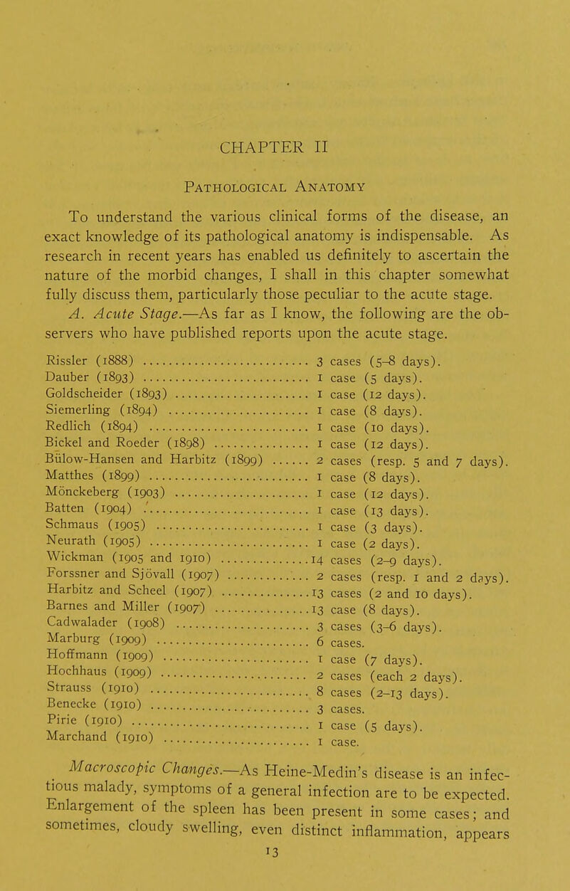 Pathological Anatomy To understand the various clinical forms of the disease, an exact knowledge of its pathological anatomy is indispensable. As research in recent years has enabled us definitely to ascertain the nature of the morbid changes, I shall in this chapter somewhat fully discuss them, particularly those peculiar to the acute stage. A. Acute Stage.—As far as I know, the following are the ob- servers who have published reports upon the acute stage. Rissler (1888) Dauber (1893) Goldscheider (1893) Siemerling (1894) Redlich (1894) Bickel and Roeder (1898) Biilow-Hansen and Harbitz (1899) Matthes (1899) Monckeberg (1903) Batten (1904) .' Schmaus (1905) Neurath (1905) Wickman (1905 and 1910) Forssner and Sjovall (1907) Harbitz and Scheel (1907) Barnes and Miller (1907) Cadwalader (1908) Marburg (1909) Hoffmann (1909) Hochhaus (1909) Strauss (1910) Benecke (1910) Pirie (1910) Marchand (1910) 3 cases (S-8 days). I case (5 days). I case (12 days). I case (8 days). I case (10 days). 1 case (12 days). 2 cases (resp. 5 and 7 days). I case (8 days). I case (12 days). I case (13 days). I case (3 days). 1 case (2 days). 14 cases (2-9 days). 2 cases (resp. i and 2 days). 13 cases (2 and 10 days). 13 case (8 days). 3 cases (3-6 days). 6 cases. T case (7 days). 2 cases (each 2 days). 8 cases (2-13 days). 3 cases. I case (5 days). I case. Macroscopic Changes.—As Heine-Medin's disease is an infec- tious malady, symptoms of a general infection are to be expected Enlargement of the spleen has been present in some cases; and sometimes, cloudy swelling, even distinct inflammation, aoDears