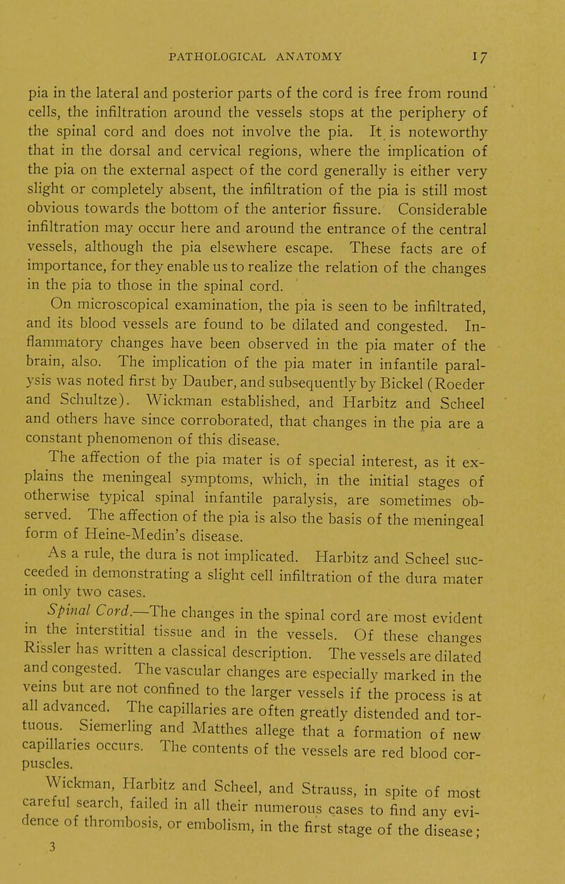 pia in the lateral and posterior parts of the cord is free from round cells, the infiltration around the vessels stops at the periphery of the spinal cord and does not involve the pia. It is noteworthy that in the dorsal and cervical regions, where the implication of the pia on the external aspect of the cord generally is either very slight or completely absent, the infiltration of the pia is still most obvious towards the bottom of the anterior fissure. Considerable infiltration may occur here and around the entrance of the central vessels, although the pia elsewhere escape. These facts are of importance, for they enable us to realize the relation of the changes in the pia to those in the spinal cord. On microscopical examination, the pia is seen to be infiltrated, and its blood vessels are found to be dilated and congested. In- flammatory changes have been observed in the pia mater of the brain, also. The implication of the pia mater in infantile paral- ysis was noted first by Dauber, and subsequently by Bickel (Roeder and Schultze). Wickman established, and Harbitz and Scheel and others have since corroborated, that changes in the pia are a constant phenomenon of this disease. The affection of the pia mater is of special interest, as it ex- plains the meningeal symptoms, which, in the initial stages of otherwise typical spinal infantile paralysis, are sometimes ob- served. The affection of the pia is also the basis of the meningeal form of Heine-Medin's disease. As a rule, the dura is not implicated. Harbitz and Scheel suc- ceeded in demonstrating a slight cell infiltration of the dura mater in only two cases. Spinal Cord.—Tht changes in the spinal cord are most evident m the interstitial tissue and in the vessels. Of these changes Rissler has written a classical description. The vessels are dilated and congested. The vascular changes are especially marked in the venis but are not confined to the larger vessels if the process is at all advanced. The capillaries are often greatly distended and tor- tuous. Siemerling and Matthes allege that a formation of new capillaries occurs. The contents of the vessels are red blood cor- puscles. Wickman, Harbitz and Scheel, and Strauss, in spite of most careful search, failed in all their numerous cases to find any evi- dence of thrombosis, or embolism, in the first stage of the disease; 3