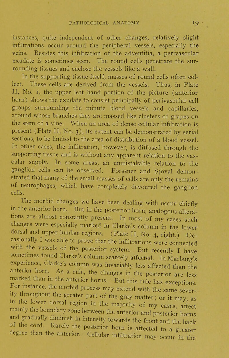 instances, quite independent of other changes, relatively slight infiltrations occur around the peripheral vessels, especially the veins. Besides this infiltration of the adventitia, a perivascular exudate is sometimes seen. The round cells penetrate the sur- rounding tissues and enclose the vessels like a wall. In the supporting tissue itself, masses of round cells often col- lect. These cells are derived from the vessels. Thus, in Plate II, No. I, the upper left hand portion of the picture (anterior horn) shows the exudate to consist principally of perivascular cell groups surrounding the minute blood vessels and capillaries, around whose branches they are massed like clusters of grapes on the stem of a vine. When an area of dense cellular infiltration is present (Plate II, No. 3), its extent can be demonstrated by serial sections, to be limited to the area of distribution of a blood vessel. In other cases, the infiltration, however, is diflfused through the supporting tissue and is without any apparent relation to the vas- cular supply. In some areas, an unmistakable relation to the ganglion cells can be observed. Forssner and Sjoval demon- strated that many of the small masses of cells are only the remains of neurophages, which have completely devoured the ganglion cells. The morbid changes we have been dealing with occur chiefly in the anterior horn. But in the posterior horn, analogous altera- tions are almost constantly present. In most of my cases such changes were especially marked in Clarke's column in the lower dorsal and upper lumbar regions. (Plate II, No. 4, right) Oc- casionally I was able to prove that the infiltrations were connected with the vessels of the posterior system. But recently I have sometimes found Clarke's column scarcely afifected. In Marburg's experience, Clarke's column was invariably less afifected than the anterior horn. As a rule, the changes in the posterior are less marked than in the anterior horns. But this rule has exceptions or instance, the morbid process may extend with the same sever- ity throughout the greater part of the gray matter; or it may, as m the lower dorsal region in the majority of my cases, affect mainly the boundary zone between the anterior and posterior horns and gradua ly diminish in intensity towards the front and the back of the cord. Rarely the posterior horn is affected to a greater degree than the anterior. Cellular infiltration may occur in the