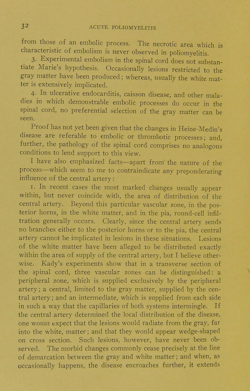from those of an embolic process. The necrotic area which is characteristic of embolism is never observed in poliomyelitis. 3. Experimental embolism in the spinal cord does not substan- tiate Marie's hypothesis. Occasionally lesions restricted to the gray matter have been produced; whereas, usually the white mat- ter is extensively implicated. 4. In ulcerative endocarditis, caisson disease, and other mala- dies in which demonstrable embolic processes do occur in the spinal cord, no preferential selection of the gray matter can be seen. Proof has not yet been given that the changes in Heine-Medin's disease are referable to embolic or thrombotic processes; and, further, the pathology of the spinal cord comprises no analogous conditions to lend support to this view. I have also emphasized facts—apart from' the nature of the process—which seem to me to contraindicate any preponderating influence of the central artery: I. In recent cases the most marked changes usually appear within, but never coincide with, the area of distribution of the central artery. Beyond this particular vascular zone, in the pos- terior horns, in the white matter, and in the pia, round-cell infil- tration generally occurs. Clearly, since the central artery sends no branches either to the posterior horns or to the pia, the central artery cannot be implicated in lesions in these situations. Lesions of the white matter have been alleged to be distributed exactly within the area of supply of the central artery, but I believe other- wise. Kady's experiments show that in a transverse section of the spinal cord, three vascular zones can be distinguished: a peripheral zone, which is supplied exclusively by the peripheral artery; a central, limited to the gray matter, supplied by the cen- tral artery; and an intermediate, which is supplied from each side in such a way that the capillaries of both systems intermingle. If the central artery determined the local distribution of the disease, one wouia expect that the lesions would radiate from the gray, far into the white, matter; and that they would appear wedge-shaped on cross section. Such lesions, however, have never been ob- served. The morbid changes commonly cease precisely at the line of demarcation between the gray and white matter; and when, as occasionally happens, the disease encroaches further, it extends