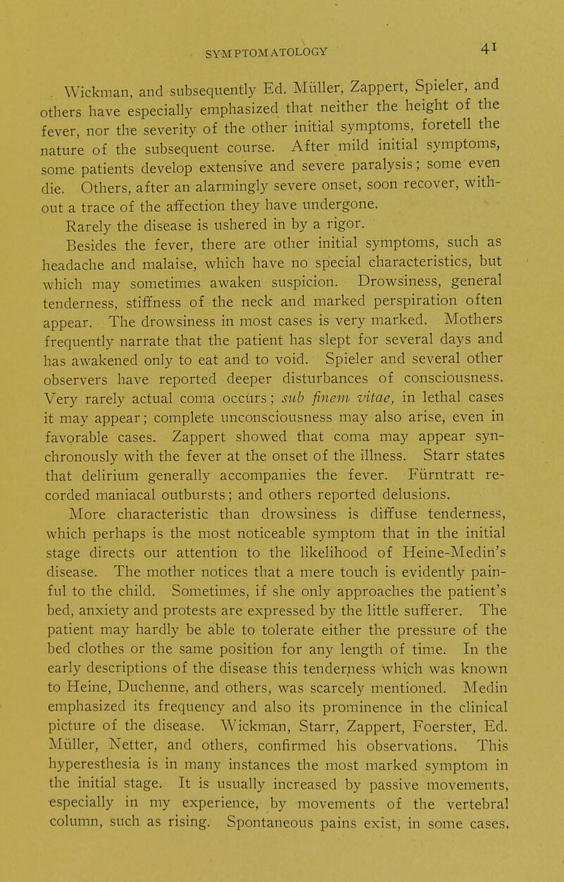 Wickman, and subsequently Ed. Muller, Zappert, Spieler, and others have especially emphasized that neither the height of the fever, nor the severity of the other initial symptoms, foretell the nature of the subsequent course. After mild initial symptoms, some patients develop extensive and severe paralysis; some even die. Others, after an alarmingly severe onset, soon recover, with- out a trace of the affection they have undergone. Rarely the disease is ushered in by a rigor. Besides the fever, there are other initial symptoms, such as headache and malaise, which have no special characteristics, hut which may sometimes awaken suspicion. Drowsiness, general tenderness, stiffness of the neck and marked perspiration often appear. The drowsiness in most cases is very marked. Mothers frequently narrate that the patient has slept for several days and has awakened only to eat and to void. Spieler and several other observers have reported deeper disturbances of consciousness. Very rarely actual coma occurs; sub finem vitae, in lethal cases it may appear; complete unconsciousness may also arise, even in favorable cases. Zappert showed that coma may appear syn- chronously with the fever at the onset of the illness. Starr states that delirium generally accompanies the fever. Fiirntratt re- corded maniacal outbursts; and others reported delusions. More characteristic than drowsiness is diffuse tenderness, which perhaps is the most noticeable symptom that in the initial stage directs our attention to the likelihood of Heine-Medin's disease. The mother notices that a mere touch is evidently pain- ful to the child. Sometimes, if she only approaches the patient's bed, anxiety and protests are expressed by the little sufferer. The patient may hardly be able to tolerate either the pressure of the bed clothes or the same position for any length of time. In the early descriptions of the disease this tenderness which was known to Heine, Duchenne, and others, was scarcely mentioned. Medin emphasized its frequency and also its prominence in the clinical picture of the disease. Wickman, Starr, Zappert, Foerster, Ed. Muller, Netter, and others, confirmed his observations. This hyperesthesia is in many instances the most marked symptom in the initial stage. It is usually increased by passive movements, especially in my experience, by movements of the vertebral column, such as rising. Spontaneous pains exist, in some cases,