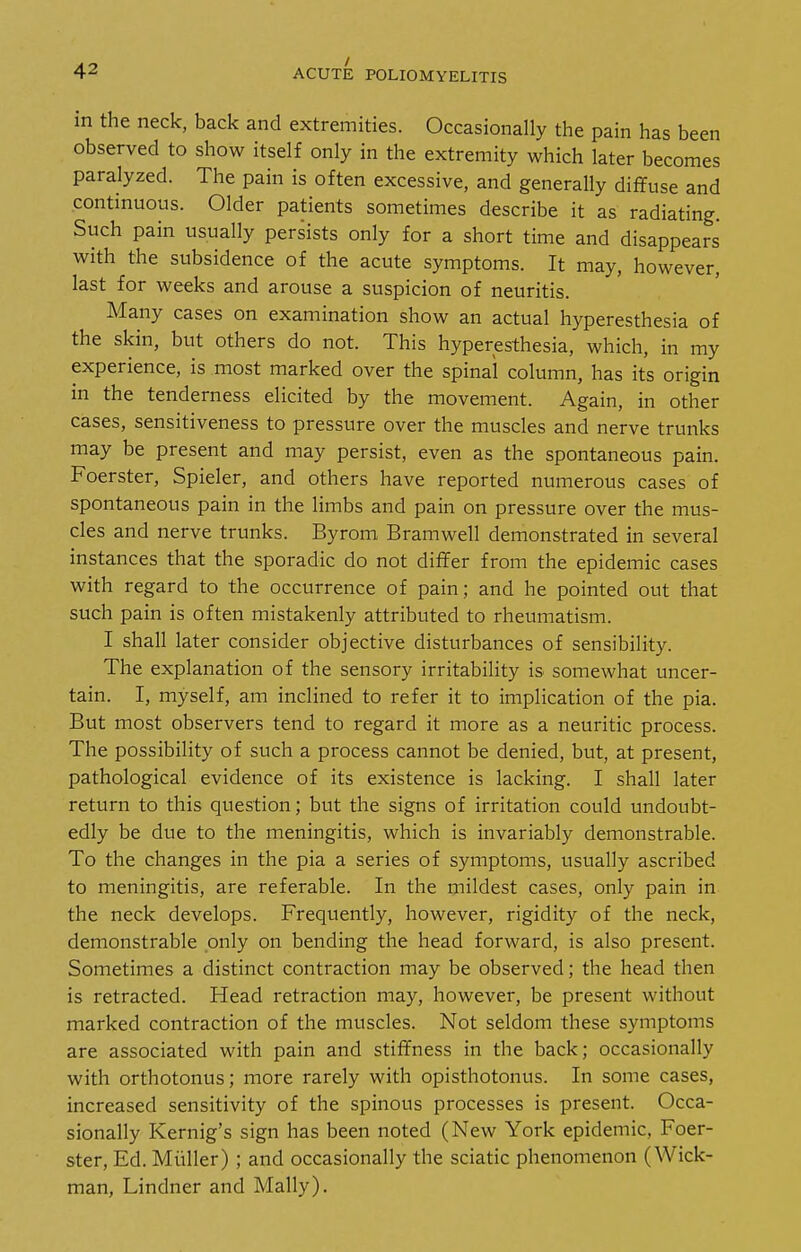 / in the neck, back and extremities. Occasionally the pain has been observed to show itself only in the extremity which later becomes paralyzed. The pain is often excessive, and generally diffuse and contmuous. Older patients sometimes describe it as radiating. Such pain usually persists only for a short time and disappears with the subsidence of the acute symptoms. It may, however, last for weeks and arouse a suspicion of neuritis. Many cases on examination show an actual hyperesthesia of the skin, but others do not. This hyperesthesia, which, in my experience, is most marked over the spinal column, has its origin in the tenderness elicited by the movement. Again, in other cases, sensitiveness to pressure over the muscles and nerve trunks may be present and may persist, even as the spontaneous pain. Foerster, Spieler, and others have reported numerous cases of spontaneous pain in the limbs and pain on pressure over the mus- cles and nerve trunks. Byrom Bramwell demonstrated in several instances that the sporadic do not differ from the epidemic cases with regard to the occurrence of pain; and he pointed out that such pain is often mistakenly attributed to rheumatism. I shall later consider objective disturbances of sensibility. The explanation of the sensory irritabihty is somewhat uncer- tain. I, myself, am inclined to refer it to implication of the pia. But most observers tend to regard it more as a neuritic process. The possibility of such a process cannot be denied, but, at present, pathological evidence of its existence is lacking. I shall later return to this question; but the signs of irritation could undoubt- edly be due to the meningitis, which is invariably demonstrable. To the changes in the pia a series of symptoms, usually ascribed to meningitis, are referable. In the mildest cases, only pain in the neck develops. Frequently, however, rigidity of the neck, demonstrable only on bending the head forward, is also present. Sometimes a distinct contraction may be observed; the head then is retracted. Head retraction may, however, be present without marked contraction of the muscles. Not seldom these symptoms are associated with pain and stiffness in the back; occasionally with orthotonus; more rarely with opisthotonus. In some cases, increased sensitivity of the spinous processes is present. Occa- sionally Kernig's sign has been noted (New York epidemic, Foer- ster, Ed. Miiller) ; and occasionally the sciatic phenomenon (Wick- man, Lindner and Mally).