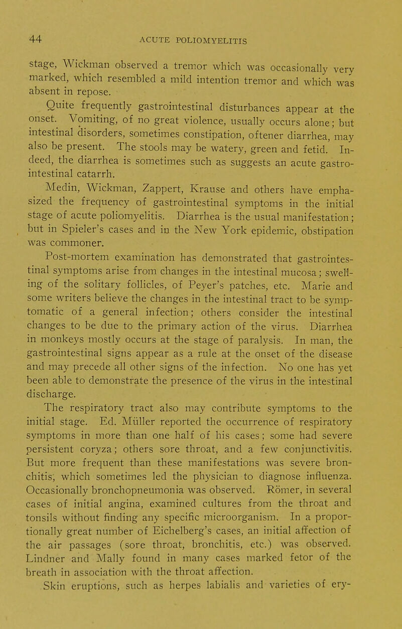 Stage, Wickman observed a tremor which was occasionally very marked, which resembled a mild intention tremor and which was absent in repose. Quite frequently gastrointestinal disturbances appear at the onset.^ Vomiting, of no great violence, usually occurs alone; but intestinal disorders, sometimes constipation, oftener diarrhea, may also be present. The stools may be watery, green and fetid. In- deed, the diarrhea is sometimes such as suggests an acute gastro- intestinal catarrh. Medin, Wickman, Zappert, Krause and others have empha- sized the frequency of gastrointestinal symptoms in the initial stage of acute poliomyelitis. Diarrhea is the usual manifestation; but in Spieler's cases and in the New York epidemic, obstipation was commoner. Post-mortem examination has demonstrated that gastrointes- tinal symptoms arise from changes in the intestinal mucosa; swell- ing of the solitary follicles, of Peyer's patches, etc. Marie and some writers believe the changes in the intestinal tract to be symp- tomatic of a general infection; others consider the intestinal changes to be due to the primary action of the virus. Diarrhea in monkeys mostly occurs at the stage of paralysis. In man, the gastrointestinal signs appear as a rule at the onset of the disease and may precede all other signs of the infection. No one has yet been able to demonstrate the presence of the virus in the intestinal discharge. The respiratory tract also may contribute symptoms to the initial stage. Ed. Miiller reported the occurrence of respiratory symptoms in more than one half of his cases; some had severe persistent coryza; others sore throat, and a few conjunctivitis. But more frequent than these manifestations was severe bron- chitis, which sometimes led the physician to diagnose influenza. Occasionally bronchopneumonia was observed. Romer, in several cases of initial angina, examined cultures from the throat and tonsils without finding any specific microorganism. In a propor- tionally great number of Eichelberg's cases, an initial affection of the air passages (sore throat, bronchitis, etc.) was obse-rved. Lindner and Mally found in many cases marked fetor of the breath in association with the throat affection. Skin eruptions, such as herpes labialis and varieties of ery-
