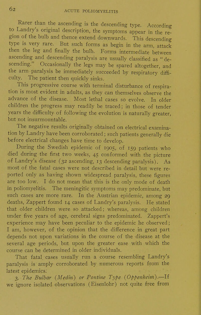 ACUTE POLIOMYELITIS Rarer than the ascencUng is the descending type. According to Landry's original description, the symptoms appear in the re- gion of the bulb and thence extend downwards. This descending type is very rare. But such forms as begin in the arm, attack then the leg and finally the bulb. Forms intermediate between ascending and descending paralysis are usually classified as  de- scending. Occasionally the legs may be spared altogether, and the arm paralysis be immediately succeeded by respiratory diffi- culty. The patient then quickly sinks. This progressive course with terminal disturbance of respira- tion is most evident in adults, as they can themselves observe the advance of the disease. Most lethal cases so evolve. In older children the progress may readily be traced; in those of tender years the difficulty of following the evolution is naturally greater, but not insurmountable. The negative results originally obtained on electrical examina- tion by Landry have been corroborated ; such patients generally die before electrical changes have time to develop. During the Swedish epidemic of 1905, of 159 patients who died during the first two weeks, 45 conformed with the picture of Landry's disease (32 ascending, 13 descending paralysis). As most of the fatal cases were not described in detail but were re- ported only as having shown widespread paralysis, these figures are too low. I do not mean that this is the only mode of death in poliomyelitis. The meningitic symptoms may predominate, but such cases are more rare. In the Austrian epidemic, among 29 deaths, Zappert found 14 cases of Landry's paralysis. He stated that older children were so attacked; whereas, among children under five years of age, cerebral signs predominated. Zappert's experience may have been peculiar to the epidemic he observed; I am, however, of the opinion that the difference in great part depends not upon variations in the course of the disease at the several age periods, but upon the greater ease with which the course can be determined in older individuals. That fatal cases usually run a course resembling Landry's paralysis is amply corroborated by numerous reports from the latest epidemics. 3. The Bulbar (Medin) or Pontine Type (Oppenheim).—li we ignore isolated observations (Eisenlohr) not quite free from