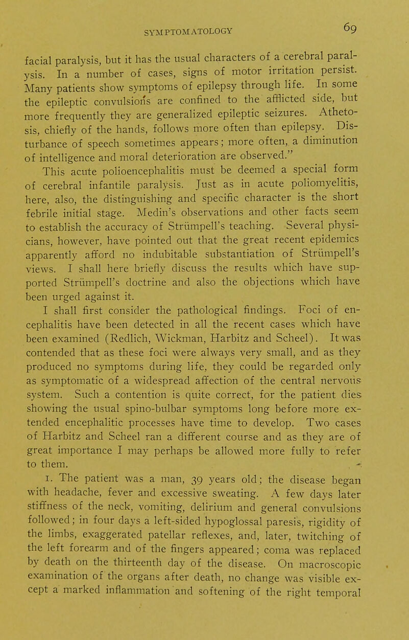 facial paralysis, but it has the usual characters of a cerebral paral- ysis. In a number of cases, signs of motor irritation persist. Many patients show symptoms of epilepsy through life. In some the epileptic convulsions are confined to the afflicted side, but more frequently they are generalized epileptic seizures. Atheto- sis, chiefly of the hands, follows more often than epilepsy. Dis- turbance of speech sometimes appears; more often, a diminution of intelligence and moral deterioration are observed. This acute polioencephalitis must be deemed a special form of cerebral infantile paralysis. Just as in acute poliomyelitis, here, also, the distinguishing and specific character is the short febrile initial stage. Medin's observations and other facts seem to establish the accuracy of Strumpell's teaching. Several physi- cians, however, have pointed out that the great recent epidemics apparently afford no indubitable substantiation of Striimpell's views. I shall here briefly discuss the results which have sup- ported Striimpell's doctrine and also the objections which have been virged against it. I shall first consider the pathological findings. Foci of en- cephalitis have been detected in all the recent cases which have been examined (Redlich, Wickman, Harbitz and Scheel). It was contended that as these foci were always very small, and as they produced no symptoms during life, they could be regarded only as symptomatic of a widespread affection of the central nervous system. Such a contention is quite correct, for the patient dies showing the usual spino-bulbar symptoms long before more ex- tended encephalitic processes have time to develop. Two cases of Harbitz and Scheel ran a different course and as they are of great importance I may perhaps be allowed more fully to refer to them. , - I. The patient was a man, 39 years old; the disease began with headache, fever and excessive sweating. A few days later stiffness of the neck, vomiting, delirium and general convulsions followed; in four days a left-sided hypoglossal paresis, rigidity of the limbs, exaggerated patellar reflexes, and, later, twitching of the left forearm and of the fingers appeared; coma was replaced by death on the thirteenth day of the disease. On macroscopic examination of the organs after death, no change was visible ex- cept a marked inflammation and softening of the right temporal
