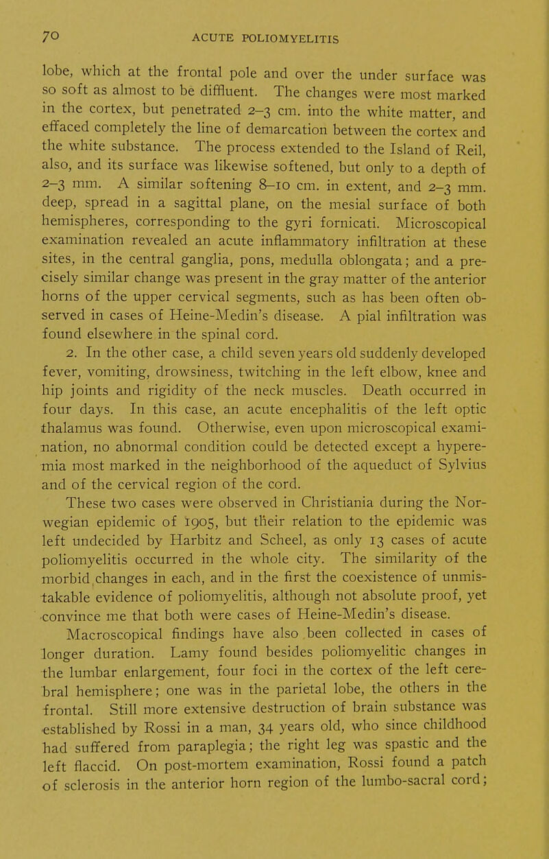 lobe, which at the frontal pole and over the under surface was so soft as almost to be diffluent. The changes were most marked in the cortex, but penetrated 2-3 cm. into the white matter, and efifaced completely the line of demarcation between the cortex and the white substance. The process extended to the Island of Reil, also, and its surface was likewise softened, but only to a depth of 2-3 mm. A similar softening 8-10 cm. in extent, and 2-3 mm. deep, spread in a sagittal plane, on the mesial surface of both hemispheres, corresponding to the gyri fornicati. Microscopical examination revealed an acute inflammatory infiltration at these sites, in the central ganglia, pons, medulla oblongata; and a pre- cisely similar change was present in the gray matter of the anterior horns of the upper cervical segments, such as has been often ob- served in cases of Heine-Medin's disease. A pial infiltration was found elsewhere in the spinal cord. 2. In the other case, a child seven years old suddenly developed fever, vomiting, drowsiness, twitching in the left elbow, knee and hip joints and rigidity of the neck muscles. Death occurred in four days. In this case, an acute encephalitis of the left optic thalamus was found. Otherwise, even upon microscopical exami- nation, no abnormal condition could be detected except a hypere- mia most marked in the neighborhood of the aqueduct of Sylvius and of the cervical region of the cord. These two cases were observed in Christiania during the Nor- wegian epidemic of 1905, but their relation to the epidemic was left undecided by Harbitz and Scheel, as only 13 cases of acute poliomyelitis occurred in the whole city. The similarity of the morbid changes in each, and in the first the coexistence of unmis- takable evidence of poliomyelitis, although not absolute proof, yet ■convince me that both were cases of Heine-Medin's disease. Macroscopical findings have also been collected in cases of longer duration. Lamy found besides poliomyelitic changes in the lumbar enlargement, four foci in the cortex of the left cere- bral hemisphere; one was in the parietal lobe, the others in the frontal. Still more extensive destruction of brain substance was ■established by Rossi in a man, 34 years old, who since childhood had sufifered from paraplegia; the right leg was spastic and the left flaccid. On post-mortem examination, Rossi found a patch of sclerosis in the anterior horn region of the lumbo-sacral cord;