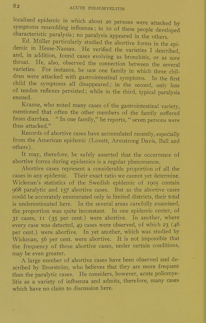 ACUTE POLIOMYELITIS localized epidemic in which about 20 persons were attacked by symptoms resembling influenza; in 10 of these people developed characteristic paralysis; no paralysis appeared in the others. Ed. Miiller particularly studied the abortive forms in the epi- demic in Hesse-Nassau. He verified the varieties I described, and, in addition, found cases evolving as bronchitis, or as sore throat. He, also, observed the connection between the several varieties. For instance, he saw one family in which three chil- dren were attacked with gastrointestinal symptoms. In the first child the symptoms all disappeared; in the second, only loss of tendon reflexes persisted; while in the third, typical paralysis ensued. Krause, who noted many cases of the gastrointestinal variety, mentioned that often the other members of the family suffered from diarrhea.  In one family, he reports,  seven persons were thus attacked. Records of abortive cases have accumulated recently, especially from the American epidemic (Lovett, Armstrong Davis, Ball and others). It may, therefore, be safely asserted that the occurrence of abortive forms during epidemics is a regular phenomenon. Abortive cases represent a considerable proportion of all the cases in any epidemic. Their exact ratio we cannot yet determine. Wickman's statistics of the Swedish epidemic of 1905 contain 968 paralytic and 157 abortive cases. But as the abortive cases could be accurately enumerated only in limited districts, their total is underestimated here. In the several areas carefully examined, the proportion was quite inconstant. In one epidemic center, of 31 cases, II (35 per cent.) were abortive. In another, where every case was detected, 49 cases were observed, of which 23 (46 per cent.) were abortive. In yet another, which was studied by Wickman, 56 per cent, were abortive. It is not impossible that the frequency of those abortive cases, under certain conditions, may be even greater. A large number of abortive cases have been observed and de- scribed by Brorstrom, who believes that they are more frequent than the paralytic cases. He considers, however, acute poliomye- litis as a variety of influenza and admits, therefore, many cases which have no claim to discussion here.