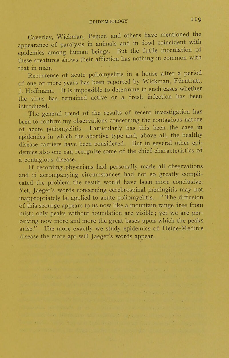 Caverley, Wickman, Peiper, and others have mentioned the appearance of paralysis in animals and in fowl coincident with epidemics among human beings. But the futile inoculation of these creatures shows their affliction has nothing in common with that in man. Recurrence of acute poliomyelitis in a house after a period of one or more years has been reported by Wickman, Fiirntratt, J. Hoffmann. It is impossible .to determine in such cases whether the virus has remained active or a fresh infection has been introduced. The general trend of the results of recent investigation has been to confirm my observations concerning the contagious nature of acute poliomyelitis. Particularly has this been the case in epidemics in which the abortive type and, above all, the healthy disease carriers have been considered.. But in several other epi- demics also one can recognize some of the chief characteristics of a contagious disease. If recording .physicians had personally made all observations and if accompanying circumstances had not so greatly compli- cated the problem the result would have been more conclusive. Yet, Jaeger's words concerning cerebrospinal meningitis may not inappropriately be applied to acute poliomyelitis.  The diffusion of this scourge appears to us now like a mountain range free from mist; only peaks without foundation are visible; yet we are per- ceiving now more and more the great bases upon which the peaks arise. The more exactly we study epidemics of Heine-Medin's disease the more apt will Jaeger's words appear.