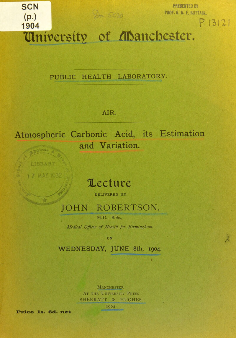 SCN (P) 1904 nEeoTEDev f«0f. a. U. F. MITTAU, p. 1312 niversit^ of iflftancbeeter. PUBLIC HEALTH LABORATORY. AIR. Atmospheric Carbonic Acid, its Estimation and Variation. lecture DELIVERED BY JOHN ROBERTSON, M.D., B.Sc, Medical Officer of Health for Birminghavi. ON WEDNESDAY, JUNE 8th, 1904. Man_chester At the University Press SHERRATT 5: HUGHES 1904 Pi*ioe 1b. 6d. net