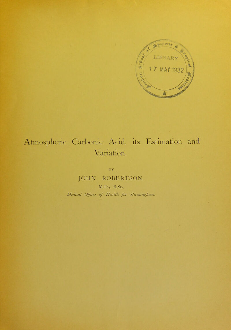 Atmospheric Carbonic Acid, its Estimation and Variation. JOHN ROBERTSON, M.D., B.Sc, Medical Office?- of Health for Birminghajji.