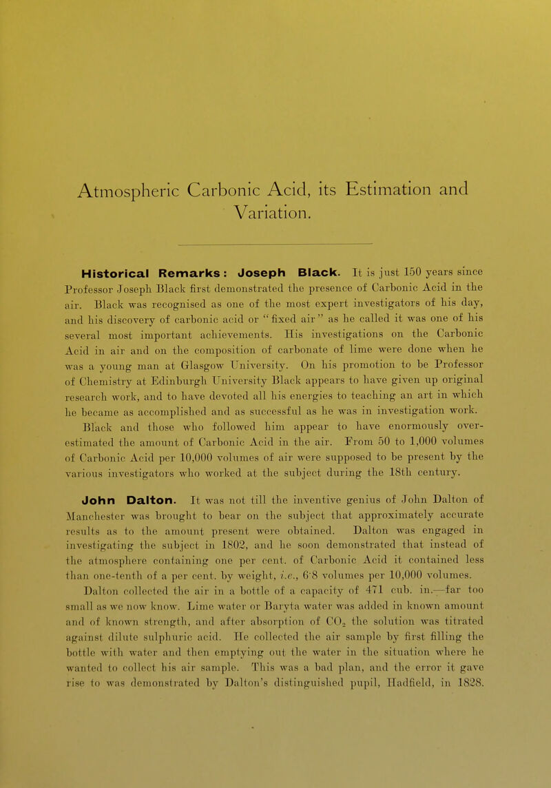 Atmospheric Carbonic Acid, its Estimation and Variation. Historical Remarlcs : Joseph Black. It is just 150 years since Professor Joseph Black first demonstrated the presence of Carhonic Acid in the air. Black was recognised as one of the most expert investigators of his day, and his discovery of carbonic acid or  fixed air  as he called it was one of his several most important achievements. His investigations on the Carbonic Acid in air and on the composition of carbonate of lime were done when he was a young man at Glasgow University. On his promotion to be Professor of Chemistry at Edinburgh University Black appears to have given up original research work, and to have devoted all his energies to teaching an art in which he became as accomplished and as successful as he was in investigation work. Black and those who followed him appear to have enormously over- estimated the amount of Carbonic Acid in the air. From 50 to 1,000 volumes of Carbonic Acid per 10,000 volumes of air were supposed to be present by the various investigators who worked at the subject during the 18th century. John Dalton. It was not till the inventive genius of John Dalton of Manchester was brought to bear on the subject that approximately accurate results as to the amount present were obtained. Dalton was engaged in investigating the subject in 1802, and he soon demonstrated that instead of the atmosphere containing one per cent, of Carbonic Acid it contained less than one-tenth of a per cent, by weight, i.e., 6'8 A'-olumes per 10,000 volumes. Dalton collected the air in a bottle of a capacity of 471 cub. in.—fax too small as we now know. Lime water or Baryta water was added in known amount and of known strength, and after absorption of COo the solution was titrated against dilute sulphuric acid. He collected the air sample by first filling the bottle with water and then emptying out the water in the situation where he wanted to collect his air sample. This was a bad plan, and the error it gave rise to was demonstrated by DaUoii's distinguished pupil, Hadfield, in 1828.