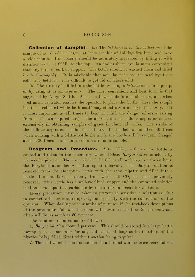 Collection of Samples. (a) The bottle used for the collection of the sample of air sliould be large—at least capable of holding five litres and liave a wide month. Its capacity should be accurately measured by filling it with distilled water at 60°r. to the top. An indiarubber cap is more convenient than any form of cork or stopper. The bottle should be washed clean and dried inside thoroughly. It is advisable that acid be not used for washing these collecting bottles as it is diflB.cult to get rid of traces of it. (6) The air may be filled into the bottle by using a bellows as a force pump, or by using it as an aspirator. The most convenient and best form is that suggested by Angus Smith. Such a bellows folds into small space, and when used as an aspirator enables the operator to place the bottle where the sample has to be collected while he himself may stand seven or eight feet away. (It is most important at all times to bear in mind the danger of error arising from one's own expired air.) The above form of bellows aspirator is used extensively in obtaining samples of gases in chemical works. One stroke of the bellows aspirates 1 cubic-foot of air. If the bellows is filled 10 times when working with a 5-litre bottle the air in the bottle will have been changed at least 20 times—sufficient to obtain a reliable sample. Reag^ents and Procedure. After filling with air the bottle is capped and taken to the laboratory w^here 100c.c. Baryta tvater is added by means of a pipette. The absorption of the CO2 is allowed to go on for an hour, the Baryta solution being shaken up at intervals. The Baryta solution is removed from the absorption bottle with the same pipette and filled into a bottle of about 120c.c. capacity from which all CO2 has been previously removed. This bottle has a well-vaselined stopper and the contained solution is allowed to deposit its carbonate by remaining quiescent for 24 hours. Every precaution must be taken to prevent so sensitive a solution coming in contact with air containing CO2 and specially with the expired air of the operator. When dealing with samples of pure air if the text-book descriptions of the process are followed the error will never be less than 25 per cent, and often will be as much as 50 per cent. The solutions required as are follows: — 1. Baryta solution about 1 per cent. This should be stored in a large bottle having a soda lime inlet for air, and a special long outlet to admit of the pipettes being filled direct without suction being required. 2. The acid which I think is the best for all-round work is twice recrystalized