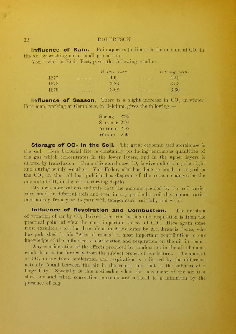 Influence of Ra.in. Rain appears to diminisli the amount of CO2 in the air by washing oxit a small proportion. Yon Fodor, at Buda Pest, gives the following results: — Before rain. During rain. 18T7 4-6 4-15 1878 3-86 3-53 1879 3-68 3-60 Influence of Season. There is a slight increase in COo in Avinter. Peterman, working at Gembloux, in Belgium, gives the following:— Spring 2'95 Summer 2'91 Autumn 2-92 Winter 2-95 Storag^e of CO2 in the Soil. The great carbonic acid storehouse is the soil. Here bacterial life is constantly producing enormous quantities of the gas which concentrates in the lower layers, and in the upper layers is diluted by transfusion. From this storehouse CO2 is given off diiring the night and during windy weather. Yon Fodor, who has done so much in regard to the CO 2 in the soil has published a diagram of the season changes in the amount of COo in the soil at varying depths. ■My own observations indicate that the amount yielded by the soil varies very much in different soils and even in any particular soil the amount varies enormously from year to year with temperature, raiuiall, and wind. Influence of Respiration and Combustion. The question of vitiation of air by COn derived from combustion and respiration is from the practical point of view the most important source of CO2. Here again some most excellent work has been done in Manchester by Mr. Francis Jones, who has published in his Airs of rooms a most important contribution to our knowledge of the influence of combustion and respiration on the air in rooms. Any consideration of the effects produced by combustion in the air of rooms would lead us too far away from the subject proper of our lecture. The amount of COo in air from combustion and respiration is indicated by the difference actually found between the air in the centre and that in the subiu-bs of a large City. Specially is this noticeable when the movement of the air is a slow one and when convection currents are reduced to a minimum by the presence of fog.