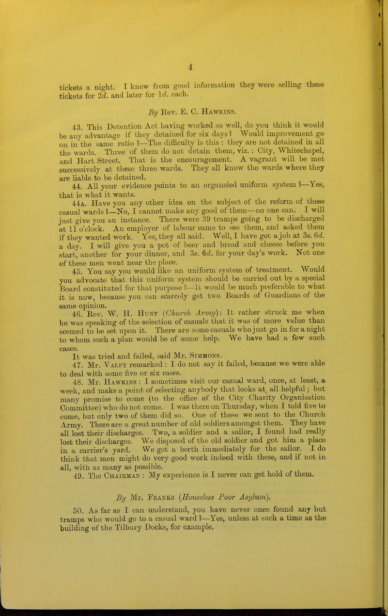 1 4 4 tickets a night. I knew from good information they were selling these tickets for 2d. and later for Id. each. By Rev. E. C. Hawkins. 43. This Detention Act having worked so well, do you think it would be any advantage if they detained for six days 1 Would improvement go on in the same ratio 1—The difficulty is this : they are not detained in all the wards. Three of them do not detain them, viz. : City, Whitechapel, and Hart Street. That is the encouragement. A vagrant will be met successively at these three wards. They all know the wards where they are liable to be detained. 44. All your evidence points to an organsied uniform system ?—^Yes, that is what it wants. 44a. Have you any other idea on the subject of the reform of these casual wards No, I cannot make any good of them—no one can. I will just give you an instance. There were 39 tramps going to be discharged at 11 o'clock. An employer of labour came to see them, and asked them if they wanted work. Yes, they all said. Well, I have got a job at 3s. %d. a day. I will give you a pot of beer and bread and cheese before you start, another for your dinner, and 3s. for your day's work. Not one of these men went neai- the place. 45. You say you would like an uniform system of treatment. Would you advocate that this uniform system should be carried out by a special Board constituted for that purpose 1—It would be much preferable to what it is now, because you can scarcely get two Boards of Guardians of the same opinion. 46. Rev. W. H. Hunt {Church Army): It rather struck me when he was speaking of the selection of casuals that it was of more value than seemed to be set upon it. There are some casuals who just go in for a night to whom such a plan would be of some help. We have had a few such cases. It was tried and failed, said Mr. Simmons. 47. Mr. Valpy remarked : I do not say it failed, because we were able to deal with some five or six cases. 48. Mr. Hawkins : I sometimes visit our casual ward, once, at least, a week, and make a point of selecting anybody that looks at. all helpful; but many promise to come (to the office of the City Charity Organisation Committee) who do not come. I was there on Thursday, when I told five to come, but only two of them did so. One of these we sent to the Church Army. There are a great number of old soldiers amongst them. They have all lost their discharges. Two, a soldier and a sailor, I found had really lost their discharges. We disposed of the old soldier and got him a place in a carrier's yard. We got a berth immediately for the sailor. I do think that men might do very good work indeed with these, and if not in all, with as many as possible. 49. The Chairman : My experience is I never can get hold of them. By Mr, Franks {Houseless Poor Asylum). 50. As far as I can understand, you have never once found any but tramps who would go to a casual ward ?—Yes, unless at such a time as the building of the Tilbury Docks, for example.