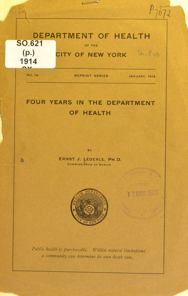 DEPARTMENT OF HEALTH S0.621 I (P-) QITY OF NEW YORK 1914 No. 1 REPRINT SERIES January, 1914 FOUR YEARS IN THE DEPARTMENT OF HEALTH BY ERNST J. LEDERLE, Ph.D. . Commissioner of Health Public health is purchasable. Within natural limitations a community can determine its own death rate.