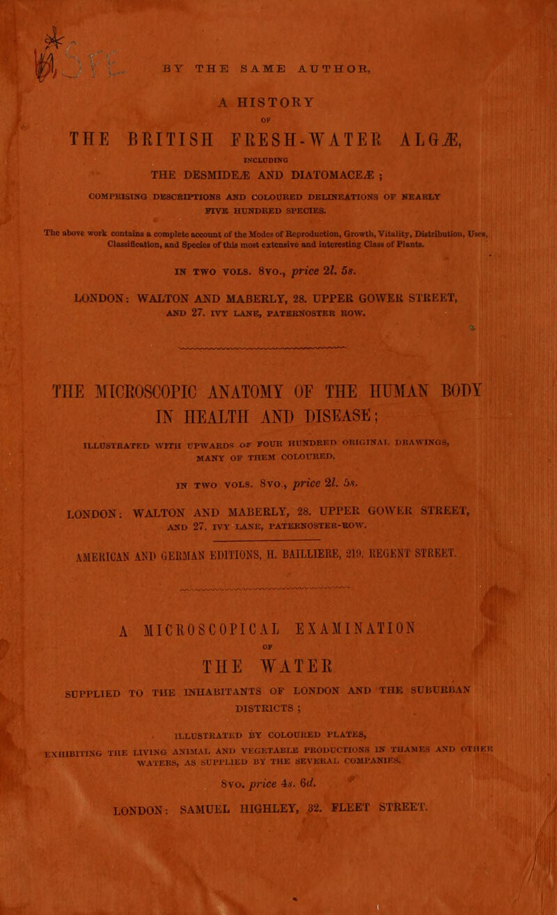 b y THE SAME AUTHOR, A HISTORY OP THE BRITISH FRESH-WATER ALGJE, INCLUDING THE DESMIDEJS AND DIATOM AOl'.l'. ; COMPRISING, DESCRIPTIONS AND COLOURED DELINEATIONS OF NEARLY PTYK HUNDRED SPECIES. The above work contains a complete account of the Modes of Reproduction, Growth, Vitality, Distribution, Uses, Classification, and Species of this most extensive and interesting Class of Plants. in two vols. 8vo., price 21. 5s. LONDON: WALTON AND MABERLY, 28. UPPER GOWEU STREET, AND 27. IVY LANE, PATERNOSTER ROW. THE MICROSCOPIC ANATOMY OF THE HUMAN BODY IN HEALTH AND DISEASE ; ILLUSTRATED WITH UPWARDS Or FOUR HUNDRED ORIGINAL DRAWINGS, MANY OF THEM COLOURED. iw two vols. 8vo., price 21. LONDON: WALTON AND MABERLY, 28. UPPER GOWER STREET, AND 27. IVY LANE, PATERNOSTER-ROW. AMERICAN AND GERMAN EDITIONS, H. BAILLIERE, 219. REGENT STREET. A MICROSCOPICAL EXAMINATION or THE WATER SDPPLIED TO TUE INHABITANTS OF LONDON AND THE SUBURBAN DISTRICTS ; ILLUSTRATED BY COLOURED PLATES, EXHIBITING THE LIVING ANIMAL AND VEGETABLE PRODUCTIONS IN THANES AND OTHER WATERS, AS SUPPLIED BY THE SEVERAL COMPANIES. 8vo. price 4*. (id. f LONDON: SAMUEL HIGHLEY, 32. FLEET STREET.