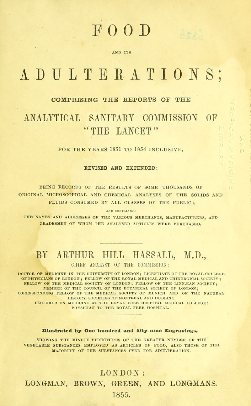 ADULTERATIONS; COMPRISING THE REPORTS OP THE i ANALYTICAL SANITARY COMMISSION OF THE LANCET FOR THE YEARS 1851 TO 1854 INCLUSIVE, REVISED AND EXTENDED: BEING RECORDS OF THE RESULTS OP SOME THOUSANDS OF ORIGINAL MICROSCOPICAL AND CHEMICAL ANALYSES OF THE SOLIDS AND FLUIDS CONSUMED BY ALL CLASSES OF THE PUBLIC ; AND CONTAINING THE NAMES AND ADDRESSES OF THE VARIOUS MERCHANTS, MANUFACTURERS, AND TRADESMEN OF WHOM THE ANALYSED ARTICLES WERE PURCHASED. BY ARTHUR HILL HASSALL, M,D., CHIEF ANALYST OF THE COMMISSION: DOCTOR OF MEDICINE IN THE UNIVERSITY OF LONDON ; LICENTIATE OF THE ROYAL COLLEGE OF PHYSICIANS OF LONDON ; FELLOW OF THE ROYAL MEDICAL AND CHIRURGICAL SOCIETY ; FELLOW OF THE MEDICAL SOCIETY OF LONDON; FELLOW OF THE LINNjEAN SOCIETY; MEMBER OF THE COUNCIL OF THE BOTANICAL SOCIETY OF LONDON ; CORRESPONDING FELLOW OF THE MEDICAL SOCIETY OF MUNICH AND OF THE NATURAL HISTORY SOCIETIES OF MONTREAL AND DUBLIN ; LECTURER ON MEDICINE AT THE ROYAL FREE HOSPITAL MEDICAL COLLEGE ; PHYSICIAN TO THE ROYAL FREE HOSPITAL. Illustrated by One hundred and fifty-nine Engravings, SHOWING THE MINUTE STRUCTURES OF THE GREATER NUMBER OF THE VEGETABLE SUBSTANCES EMPLOYED AS ARTICLES OF FOOD, ALSO THOSE OF THE MAJORITY OF THE SUBSTANCES USED FOR ADULTERATION. LONDON i LONGMAN, BROWN, GREEN, AND LONGMANS. 1855.