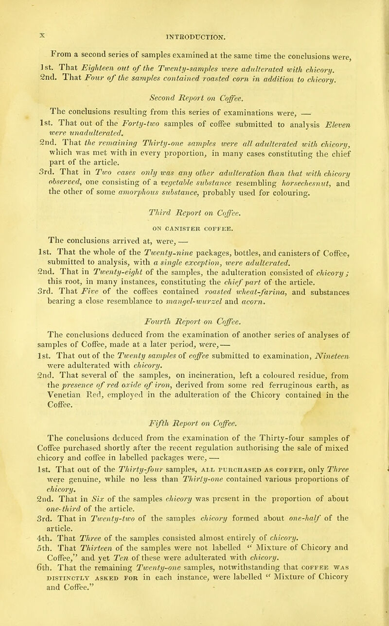 From a second series of samples examined at the same time the conclusions were, ] st. That Eighteen out of the Twenty-samples were adulterated with chicory. 2nd. That Four of the samples contained roasted corn in addition to chicory. Second Report on Coffee, The conclusions resulting from this series of examinations were, 1st. That out of the Forty-two samples of coffee submitted to analysis Eleven were unadulterated. 2nd. That the remaining Thirty-one samples were all adulterated with chicory, which was met with in every proportion, in many cases constituting the chief part of the article. 3rd. That in Two cases only was any other adulteration than that with chicory observed, one consisting of a vegetable substance resembling horsechesnut, and the other of some amorphous substance, probably used for colouring. Third Report on Coffee. ON CANISTER COFFEE. The conclusions arrived at, were, — 1st. That the whole of the Twenty-nine packages, bottles, and canisters of Coffee, submitted to analysis, with a single exception, were adulterated. 2nd. That in Twenty-eight of the samples, the adulteration consisted of chicory ; this root, in many instances, constituting the chief part of the article. 3rd. That Five of the coffees contained roasted wheat-farina, and substances bearing a close resemblance to mangel-wurzel and acorn. Fourth Report on Coffee. The conclusions deduced from the examination of another series of analyses of samples of Coffee, made at a later period, were,— 1st. That out of the Twenty samples of coffee submitted to examination, Nineteen were adulterated with chicory. 2nd. That several of the samples, on incineration, left a coloured residue, from the presence of red oxide of iron, derived from some red ferruginous earth, as Venetian Red, employed in the adulteration of the Chicory contained in the Coffee. Fifth Report on Coffee. The conclusions deduced from the examination of the Thirty-four samples of Coffee purchased shortly after the recent regulation authorising the sale of mixed chicory and coffee in labelled packages were, — 1st. That out of the Thirty-four samples, all purchased as coffee, only Three were genuine, while no less than Thirty-one contained various proportions of chicory. 2nd. That in Six of the samples chicory was present in the proportion of about one-third of the article. 3rd. That in Twenty-two of the samples chicory formed about one-half of the article. 4th. That Three of the samples consisted almost entirely of chicory. 5th. That Thirteen of the samples were not labelled  Mixture of Chicory and Coffee, and yet Ten of these were adulterated with chicory. 6th. That the remaining Twenty-one samples, notwithstanding that coffee was distinctly asked for in each instance, were labelled <f Mixture of Chicory and Coffee.