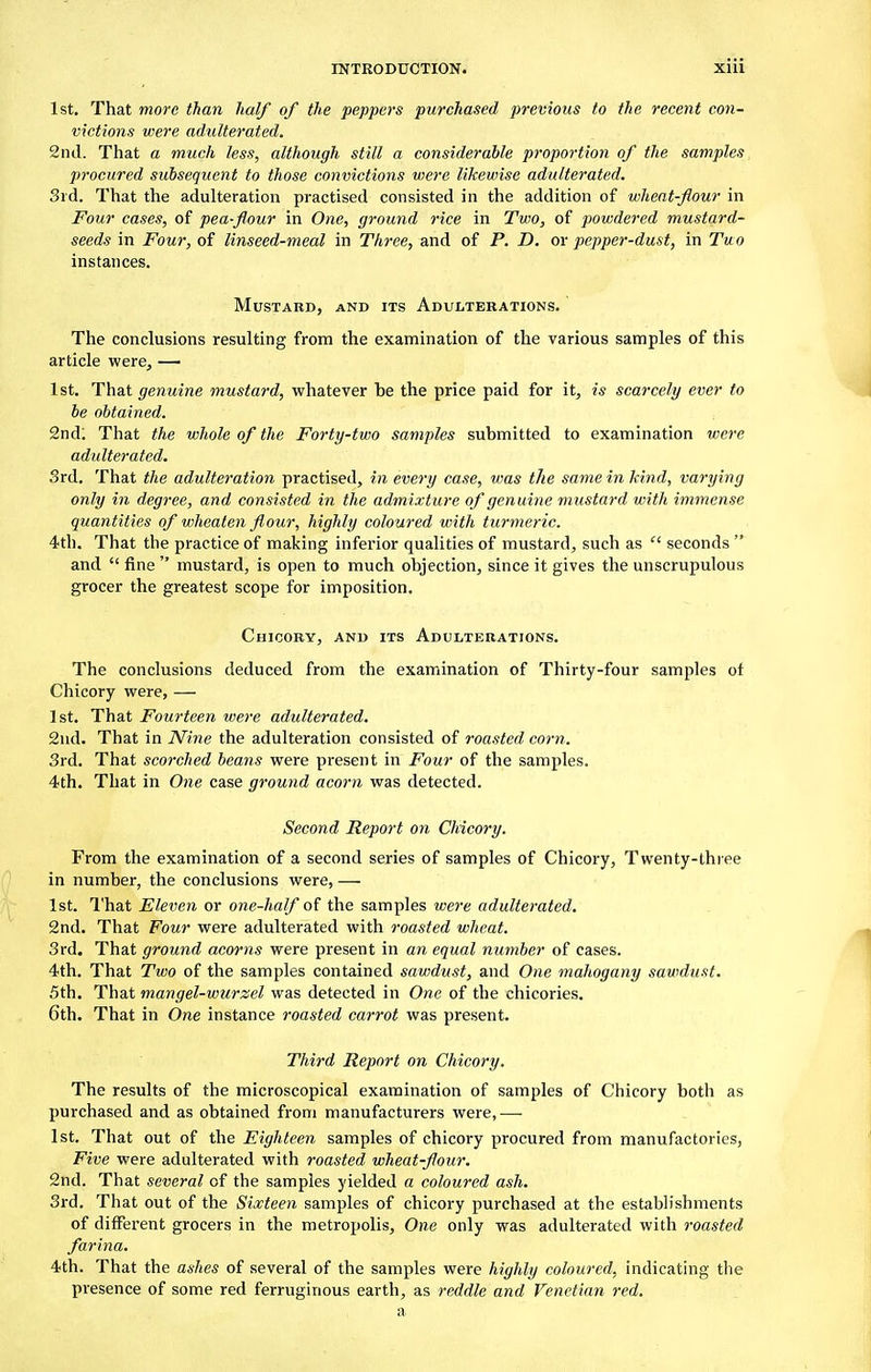 1st. That more than half of the peppers purchased previous to the recent con- victions were adulterated. 2nd. That a much less, although still a considerable proportion of the samples procured subsequent to those convictions were likewise adulterated. 3rd. That the adulteration practised consisted in the addition of wheat-flour in Four cases, of pea-flour in One, ground rice in Two, of powdered mustard- seeds in Four, of linseed-meal in Three, and of P. D. or pepper-dust, in Two instances. Mustard, and its Adulterations. The conclusions resulting from the examination of the various samples of this article were, — 1st. That genuine mustard, whatever he the price paid for it, is scarcely ever to be obtained. 2nd! That the whole of the Forty-two samples submitted to examination were adulterated. 3rd. That the adulteration practised, in every case, was the same in kind, varying only in degree, and consisted in the admixture of genuine mustard with immense quantities of wheaten flour, highly coloured with turmeric. 4th. That the practice of making inferior qualities of mustard, such as  seconds  and  fine  mustard, is open to much objection, since it gives the unscrupulous grocer the greatest scope for imposition. Chicory, and its Adulterations. The conclusions deduced from the examination of Thirty-four samples ot Chicory were, — 1st. That Fourteen were adulterated. 2nd. That in Nine the adulteration consisted of roasted corn. 3rd. That scorched beans were present in Four of the samples. 4th. That in One case ground acorn was detected. Second Report on Chicory. From the examination of a second series of samples of Chicory, Twenty-three in number, the conclusions were, — 1st. That Eleven or one-half of the samples were adulterated. 2nd. That Four were adulterated with roasted wheat. 3rd. That ground acorns were present in an equal number of cases. 4th. That Two of the samples contained sawdust, and One mahogany sawdust. 5th. That mangel-wurzel was detected in One of the chicories. 6th. That in One instance roasted carrot was present. Third Report on Chicory. The results of the microscopical examination of samples of Chicory both as purchased and as obtained from manufacturers were,— 1st. That out of the Eighteen samples of chicory procured from manufactories, Five were adulterated with roasted wheat-flour. 2nd. That several of the samples yielded a coloured ash. 3rd. That out of the Sixteen samples of chicory purchased at the establishments of different grocers in the metropolis, One only was adulterated with roasted farina. 4th. That the ashes of several of the samples were highly coloured, indicating the presence of some red ferruginous earth, as reddle and Venetian red. a