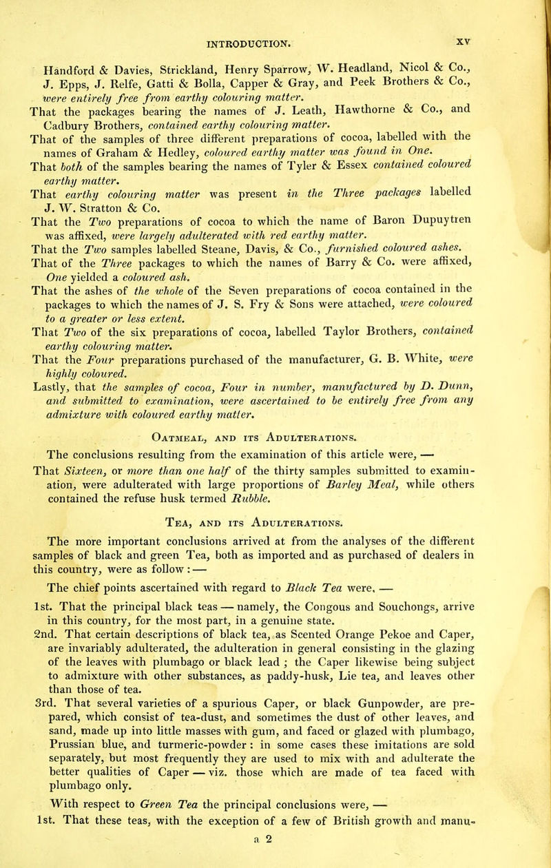 Handford & Davies, Strickland, Henry Sparrow, W. Headland, Nicol & Co., J. Epps, J. Relfe, Gatti & Bolla, Capper & Gray, and Peek Brothers & Co., were entirely free from earthy colouring matter. That the packages bearing the names of J. Leath, Hawthorne & Co., and Cadbury Brothers, contained earthy colouring matter, That of the samples of three different preparations of cocoa, labelled with the names of Graham & Hedley, coloured earthy matter was found in One. That both of the samples bearing the names of Tyler & Essex contained coloured earthy matter. That earthy colouring matter was present in the Three packages labelled J. W. Stratton & Co. That the Two preparations of cocoa to which the name of Baron Dupuytren was affixed, were largely adulterated with red earthy matter. That the Two samples labelled Steane, Davis, & Co., furnished coloured ashes. That of the Three packages to which the names of Barry & Co. were affixed, One yielded a coloured ash. That the ashes of the whole of the Seven preparations of cocoa contained in the packages to which the names of J. S. Fry & Sons were attached, were coloured to a greater or less extent. That Two of the six preparations of cocoa, labelled Taylor Brothers, contained earthy colouring matter. That the Four preparations purchased of the manufacturer, G. B. White, were highly coloured. Lastly, that the samples of cocoa, Four in number, manufactured by D. Dunn, and submitted to examination, were ascertained to be entirely free from any admixture with coloured earthy matter. Oatmeal, and its Adulterations. The conclusions resulting from the examination of this article were, — That Sixteen, or more than one half of the thirty samples submitted to examin- ation, were adulterated with large proportions of Barley Meal, while others contained the refuse husk termed Rubble. Tea, and its Adulterations. The more important conclusions arrived at from the analyses of the different samples of black and green Tea, both as imported and as purchased of dealers in this country, were as follow : — The chief points ascertained with regard to Black Tea were, — 1st. That the principal black teas — namely, the Congous and Souchongs, arrive in this country, for the most part, in a genuine state. 2nd. That certain descriptions of black tea, as Scented Orange Pekoe and Caper, are invariably adulterated, the adulteration in general consisting in the glazing of the leaves with plumbago or black lead ; the Caper likewise being subject to admixture with other substances, as paddy-husk, Lie tea, and leaves other than those of tea. 3rd. That several varieties of a spurious Caper, or black Gunpowder, are pre- pared, which consist of tea-dust, and sometimes the dust of other leaves, and sand, made up into little masses with gum, and faced or glazed with plumbago, Prussian blue, and turmeric-powder : in some cases these imitations are sold separately, but most frequently they are used to mix with and adulterate the better qualities of Caper — viz. those which are made of tea faced with plumbago only. With respect to Green Tea the principal conclusions were, — 1st. That these teas, with the exception of a few of British growth and manu-