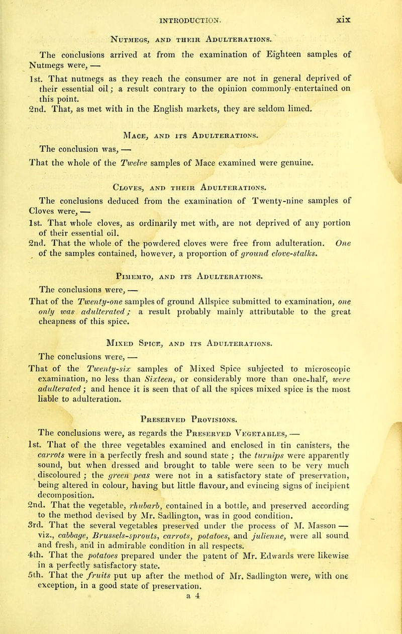 Nutmegs, and their Adulterations. The conclusions arrived at from the examination of Eighteen samples of Nutmegs were, — 1st. That nutmegs as they reach the consumer are not in general deprived of their essential oil; a result contrary to the opinion commonly entertained on this point. 2nd. That, as met with in the English markets, they are seldom limed. Mace, and its Adulterations. The conclusion was, — That the whole of the Twelve samples of Mace examined were genuine. Cloves, and their Adulterations. The conclusions deduced from the examination of Twenty-nine samples of Cloves were, — 1st. That whole cloves, as ordinarily met with, are not deprived of any portion of their essential oil. 2nd. That the whole of the powdered cloves were free from adulteration. One of the samples contained, however, a proportion of ground clove-stalks. Pimemto, and its Adulterations. The conclusions were, — That of the Twenty-one samples of ground Allspice submitted to examination, one only was adulterated; a result probably mainly attributable to the great cheapness of this spice. Mixed Spice, and its Adulterations. The conclusions were, — That of the Twenty-six samples of Mixed Spice subjected to microscopic examination, no less than Sixteen, or considerably more than one-half, were adulterated; and hence it is seen that of all the spices mixed spice is the most liable to adulteration. Preserved Provisions. The conclusions were, as regards the Preserved Vegetables, — 1st. That of the three vegetables examined and enclosed in tin canisters, the carrots were in a perfectly fresh and sound state ; the turnips were apparently sound, but when dressed and brought to table were seen to be very much discoloured ; the green peas were not in a satisfactory state of preservation, being altered in colour, having but little flavour, and evincing signs of incipient decomposition. 2nd. That the vegetable, rhubarb, contained in a bottle, and preserved according to the method devised by Mr. Sadlington, was in good condition. 3rd. That the several vegetables preserved under the process of M. Masson — viz., cabbage, Brussels-sprouts, carrots, potatoes, and julienne, were all sound and fresh, and in admirable condition in all respects. 4th. That the potatoes prepared under the patent of Mr. Edwards were likewise in a perfectly satisfactory state. 5th. That the fruits put up after the method of Mr. Sadlington were, with one exception, in a good state of preservation. a 4