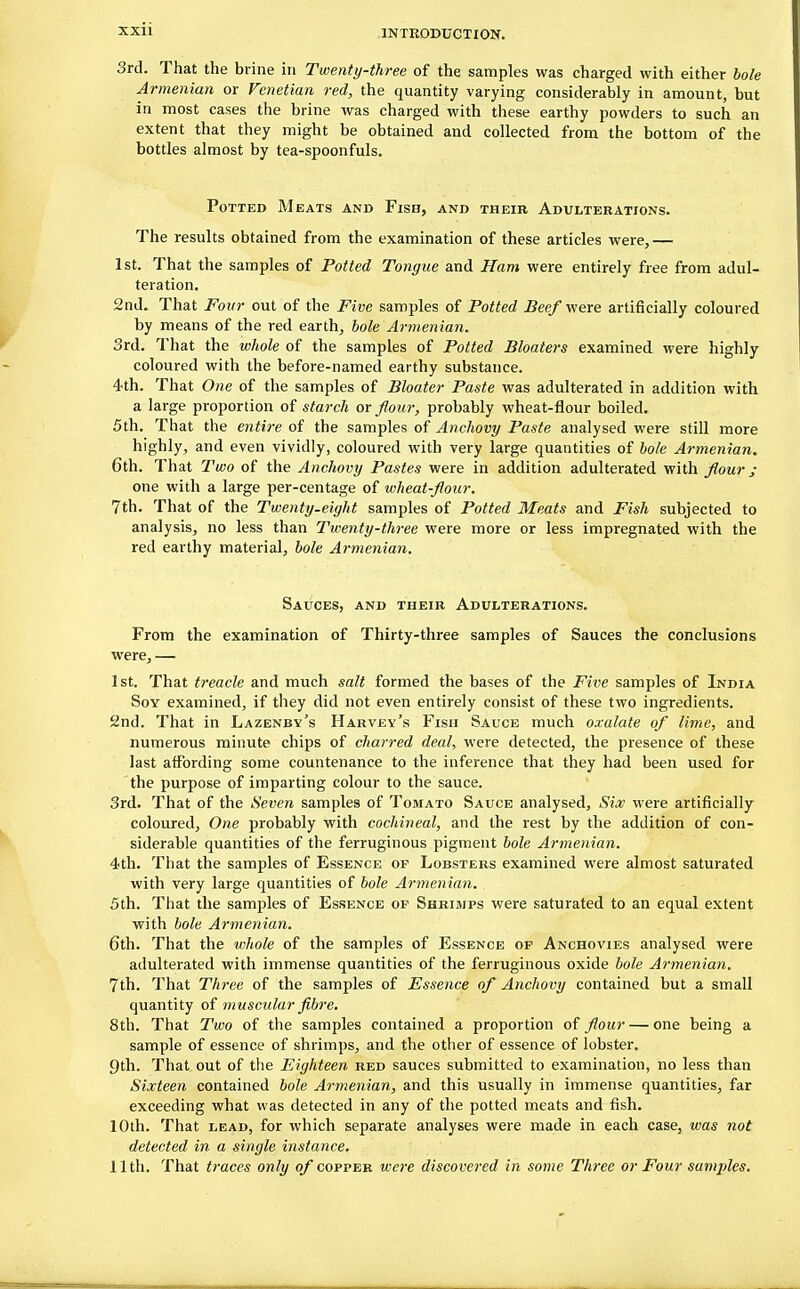 3rd. That the brine in Twenty-three of the samples was charged with either bole Armenian or Venetian red, the quantity varying considerably in amount, but in most cases the brine was charged with these earthy powders to such an extent that they might be obtained and collected from the bottom of the bottles almost by tea-spoonfuls. Potted Meats and Fish, and their Adulterations. The results obtained from the examination of these articles were,— 1st. That the samples of Potted Tongue and Ham were entirely free from adul- teration. 2nd. That Four out of the Five samples of Potted Beef were artificially coloured by means of the red earth, bole Armenian. 3rd. That the whole of the samples of Potted Bloaters examined were highly coloured with the before-named earthy substance. 4th. That One of the samples of Bloater Paste was adulterated in addition with a large proportion of starch or flour, probably wheat-flour boiled. 5th. That the entire of the samples of Anchovy Paste analysed were still more highly, and even vividly, coloured with very large quantities of bole Armenian. 6th. That Two of the Anchovy Pastes were in addition adulterated with flour ; one with a large per-centage of wheat-flour. 7th. That of the Twenty-eight samples of Potted Meats and Fish subjected to analysis, no less than Twenty-three were more or less impregnated with the red earthy material, bole Armenian. Sauces, and their Adulterations. From the examination of Thirty-three samples of Sauces the conclusions were, — 1st. That treacle and much salt formed the bases of the Five samples of India Soy examined, if they did not even entirely consist of these two ingredients. 2nd. That in Lazenby's Harvey's Fish Sauce much oxalate of lime, and numerous minute chips of charred deal, were detected, the presence of these last affording some countenance to the inference that they had been used for the purpose of imparting colour to the sauce. 3rd. That of the Seven samples of Tomato Sauce analysed, Six were artificially coloured, One probably with cochineal, and the rest by the addition of con- siderable quantities of the ferruginous pigment bole Armenian. 4th. That the samples of Essence op Lobsters examined were almost saturated with very large quantities of bole Armenian. 5th. That the samples of Essence of Shrimps were saturated to an equal extent with bole Armenian. 6th. That the whole of the samples of Essence op Anchovies analysed were adulterated with immense quantities of the ferruginous oxide bole Armenian. 7th. That Three of the samples of Essence of Anchovy contained but a small quantity of muscular fibre. 8th. That Two of the samples contained a proportion of flour — one being a sample of essence of shrimps, and the other of essence of lobster. 9th. That out of the Eighteen red sauces submitted to examination, no less than Sixteen contained bole Armenian, and this usually in immense quantities, far exceeding what was detected in any of the potted meats and fish. 10th. That lead, for which separate analyses were made in each case, was not detected in a single instance. 11th. That traces only of copper were discovered in some Three or Four samples.
