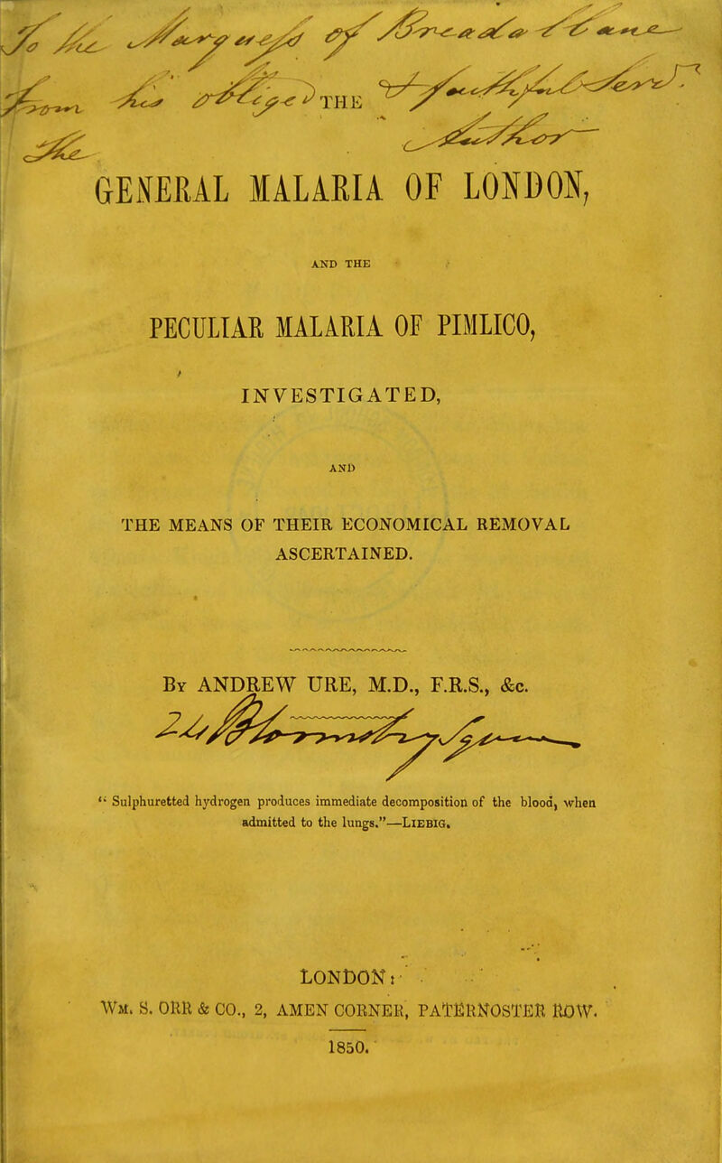 GENERAL MALARIA OF LONDON; AND THE PECULIAE MALARIA OF PIMLICO, INVESTIGATED, AND THE MEANS OF THEIR ECONOMICAL REMOVAL ASCERTAINED. By ANDREW URE, M.D., F.R.S., &c. ? / ^ Sulphuretted hydrogen produces immediate decomposition of the blood, when admitted to the lungs.—LlEBlG. LONDONI \Vm. B. ORR & CO., 2, AMEN CORNER, PATERNOSTER ROW. 1850.