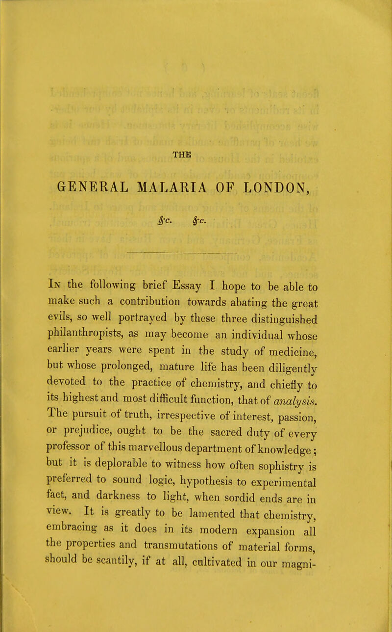 THE GENERAL MALARIA OF LONDON, In the following brief Essay I hope to be able to make such a contribution towards abating the great evils, so well portrayed by these three distinguished philanthropists, as may become an individual whose earlier years were spent in the study of medicine, but whose prolonged, mature life has been diligently devoted to the practice of chemistry, and chiefly to its highest and most difficult function, that of analysis. The pursuit of truth, irrespective of interest, passion, or prejudice, ought to be the sacred duty of every professor of this marvellous department of knowledge; but it is deplorable to witness how often sophistry is preferred to sound logic, hypothesis to experimental fact, and darkness to light, when sordid ends are in view. It is greatly to be lamented that chemistry, embracing as it does in its modern expansion all the properties and transmutations of material forms, should be scantily, if at all, cultivated in our magni-