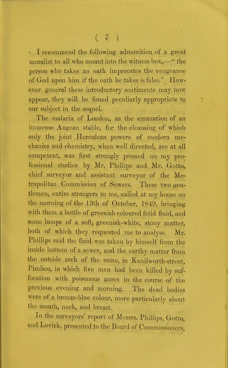 I recommend the following admonition, of a great moralist to all who mount into the witness box^— the person who takes an oath imprecates the vengeance pf God upon him if the oath he takes is false. How- ever general these introductory sentiments may now appear, they will be found peculiarly appropriate to our subject in the sequel. . The malaria of London, as the emanation of an immense Augean stable, for the cleansing of which only the joint Herculean powers of modern me- chanics and chemistry, when well directed, are at all competent, was first strongly pressed on my pro- fessional studies by Mr. Phillips and Mr. GottOj chief surveyor and assistant surveyor of the Me- tropolitan Commission of Sewers. These two gen- tlemen, entire strangers to me, called at my house on the morning of the 13th of October, 1849, bringing with them a bottle of greenish coloured fetid fluid, and some lumps of a soft, greenish-white, stony matter, both of which they requested me to analyse. Mr. Phillips said the fluid was taken by himself from the inside bottom of a sewer, and the earthy matter from the outside arch of the same, in Kenilworth-street, Pimlico, in which five men had been killed by suf- focation with poisonous gases in the course of the previous evening and morning. The dead bodies were of a bronze-blue colour, more particularly about the mouth, neck, and breast. In the surveyors' report of Messrs. Phillips, Gotto, and Lovick, presented to the Board of Commissioners,