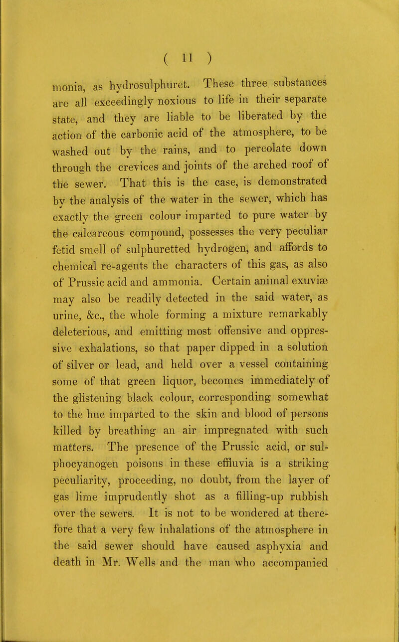 monia, as hydrosulphuret. These three substances are all exceedingly noxious to life in their separate state, and they are liable to be liberated by the action of the carbonic acid of the atmosphere, to be washed out by the rains, and to percolate down through the crevices and joints of the arched roof of the sewer. That this is the case, is demonstrated by the analysis of the water in the sewer, which has exactly the green colour imparted to pure water by the calcareous compound, possesses the very peculiar fetid smell of sulphuretted hydrogen, and affords to chemical re-agents the characters of this gas, as also of Prussic acid and ammonia. Certain animal exuviae may also be readily detected in the said water, as urine, &c., the whole forming a mixture remarkably deleterious, and emitting most offensive and oppres- sive exhalations, so that paper dipped in a solution of silver or lead, and held over a vessel containing some of that green liquor, becomes immediately of the glistening black colour, corresponding somewhat to the hue imparted to the skin and blood of persons killed by breathing an air impregnated with such matters. The presence of the Prussic acid, or sul- phocyanogen poisons in these effluvia is a striking peculiarity, proceeding, no doubt, from the layer of gas lime imprudently shot as a filling-up rubbish over the sewers. It is not to be wondered at there- fore that a very few inhalations of the atmosphere in the said sewer should have caused asphyxia and death in Mr. Wells and the man who accompanied