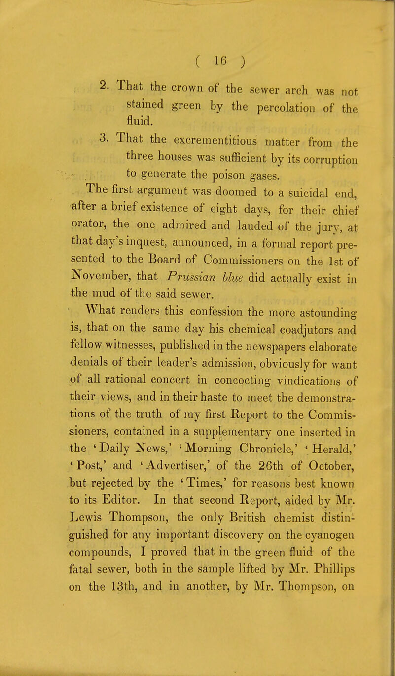 2. That the crown of the sewer arch was not stained green by the percolation of the fluid. 3. That the excrenientitious matter from the three houses was sufficient by its corruption to generate the poison gases. The first argument was doomed to a suicidal end, after a brief existence of eight days, for their chief orator, the one admired and lauded of the jury, at that day's inquest, announced, in a formal report pre- sented to the Board of Commissioners on the 1st of November, that Prussian blue did actually exist in the mud of the said sewer. • What renders this confession the more astounding is, that on the same day his chemical coadjutors and fellow witnesses, published in the newspapers elaborate denials of their leader's admission, obviously for want of all rational concert in concocting vindications of their views, and in their haste to meet the demonstra- tions of the truth of ray first Report to the Commis- sioners, contained in a supplementary one inserted in the 'Daily News,' 'Morning Chronicle,' 'Herald,' ' Post,' and ' Advertiser,' of the 26th of October, but rejected by the 'Times,' for reasons best known to its Editor. In that second Report, aided by Mr. Lewis Thompson, the only British chemist distin- guished for any important discovery on the cyanogen compounds, I proved that in the green fluid of the fatal sewer, both in the sample lifted by Mr. Phillips on the 13t.h, and in another, by Mr. Thompson, on