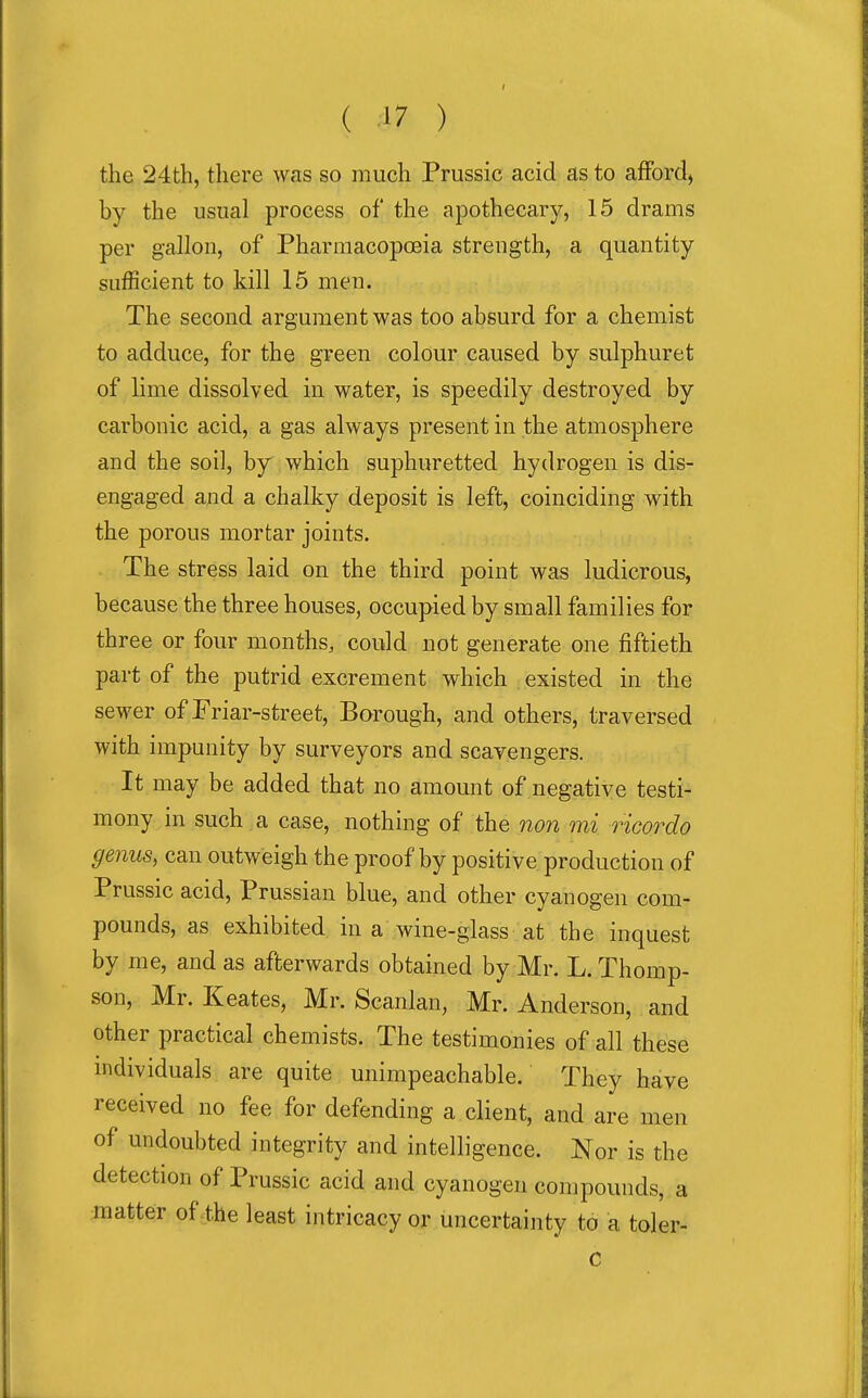 I ( 17 ) the 24th, there was so much Prussic acid as to afford, by the usual process of the apothecary, 15 drams per gallon, of Pharmacopoeia strength, a quantity sufficient to kill 15 men. The second argument was too absurd for a chemist to adduce, for the green colour caused by sulphuret of lime dissolved in water, is speedily destroyed by carbonic acid, a gas always present in the atmosphere and the soil, by which suphuretted hydrogen is dis- engaged and a chalky deposit is left, coinciding with the porous mortar joints. The stress laid on the third point was ludicrous, because the three houses, occupied by small families for three or four months, could not generate one fiftieth part of the putrid excrement which existed in the sewer of Priar-street, Borough, and others, traversed with impunity by surveyors and scavengers. It may be added that no amount of negative testi- mony in such a case, nothing of the non mi ricordo genus, can outweigh the proof by positive production of Prussic acid, Prussian blue, and other cyanogen com- pounds, as exhibited in a wine-glass at the inquest by me, and as afterwards obtained by Mr. L. Thomp- son, Mr. Keates, Mr. Scanlan, Mr. Anderson, and other practical chemists. The testimonies of all these individuals are quite unimpeachable. They have received no fee for defending a client, and are men of undoubted integrity and intelligence. Nor is the detection of Prussic acid and cyanogen compounds, a matter of the least intricacy or uncertainty to a toler- C