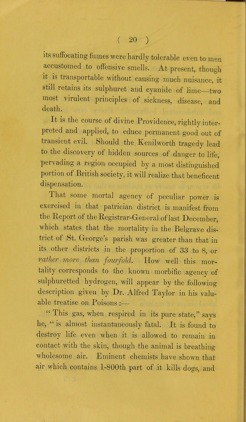 its suffocating fumes were hardly tolerable even to men accustomed to offensive smells. At present, though it is transportable without causing much nuisance, it still retains its sulphuret and cyanide of lime—two most virulent principles of sickness, disease, and death. It is the course of divine Providence, rightly inter- preted and applied, to educe permanent good out of transient evil. Should the Kenilworth tragedy lead to the discovery of hidden sources of danger to life, pervading a region occupied by a most distinguished portion of British society, it will realize that beneficent dispensation. That some mortal agency of peculiar power is exercised in that patrician district is manifest from the Eeport of theKegistrar-General of last December, which states that the mortality in the Belgrave dis- trict of St. George's parish was greater than that in its other districts in the proportion of 33 to 8, or rather inore than fourfold. How well this mor- tality corresponds to the known morbific agency of sulphuretted hydrogen, will appear by the following description given by Dr. Alfred Taylor in his valu- able treatise on Poisons :—  This gas, when respired in its pure state, says he,  is almost instantaneously fatal. It is found to destroy life even when it is allowed to remain in contact with the skin, though the animal is breathing wholesome air. Eminent chemists have shown that air which contains l-800th part of it kills dogs, and