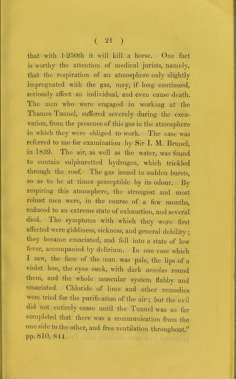 that with l-250th it will kill a horse. One fact is worthy the attention of medical jurists, namely, that the respiration of an atmosphere only slightly impregnated with the gas, may, if long continued, seriously affect an individual, and even cause death. The men who were engaged in working at the Tliames Tunnel, suffered severely during the exca- vation, from the presence of this gas in the atmosphere in which they were obliged to work. The case was referred to me for examination by Sir I. M. Brunei, in 1839. The air, as well as the w^ater, was found to contain sulphuretted hydrogen, which trickled through the roof The gas issued in sudden bursts, so as to be at times perceptible by its odour. By respiring this atmosphere, the strongest and most robust men were, in the course of a few months, reduced to an extreme state of exhaustion, and several died. The symptoms with which they were first affected were giddiness, sickness, and general debility; they became emaciated, and fell into a state of low fever, accompanied by delirium. In one case which I saw, the face of the man was pale, the lips of a violet hue, the eyes sunk, with dark areolas round them, and the whole muscular system flabby and emaciated. Chloride of lime and other remedies were tried for the purification of the air ; but the evil did not entirely cease until the Tunnel was so far completed that there was a communication from the one side to the other, and free ventilation throughout. pp. 810, 8U.