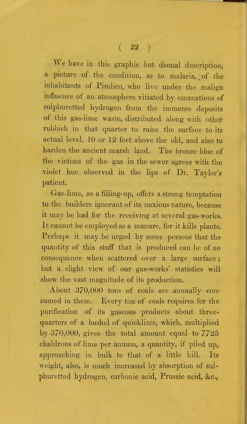 We have in this graphic but dismal description, a picture of the condition, as to malaria,, of the inhabitants of Pimlico, who live under the malign influence of an atmosphere vitiated by emanations of sulphuretted hydrogen from the immense deposits of this gas-lime waste, distributed along with other rubbish in that quarter to raise the surface to its actual level, 10 or 12 feet above the old, and also to harden the ancient marsh land. The bronze blue of the victims of the gas in the sewer agrees with the violet hue observed in the lips of Dr. Taylor's patient. Gas-lime, as a filling-up, offers a strong temptation to the builders ignorant of its noxious nature, because it may be had for the receiving at several gas-works. It cannot be employed as a manure, for it kills plants. Perhaps it may be urged by some persons that the quantity of this stuff that is produced can be of no consequence when scattered over a large surface; but a slight view of our gas-works' statistics will show the vast magnitude of its production. About 370,000 tons of coals are annually con- sumed in them. Every ton of coals requires for the purification of its gaseous products about three- quarters of a bushel of quicklime, which, multiplied by 370,000, gives the total amount equal to 7725 chaldrons of lime per annum, a quantity, if piled up, approaching in bulk to that of a little hill. Its weight, also, is much increased by absorption of sul- phuretted hydrogen, carbonic acid, Prussic acid, kc,