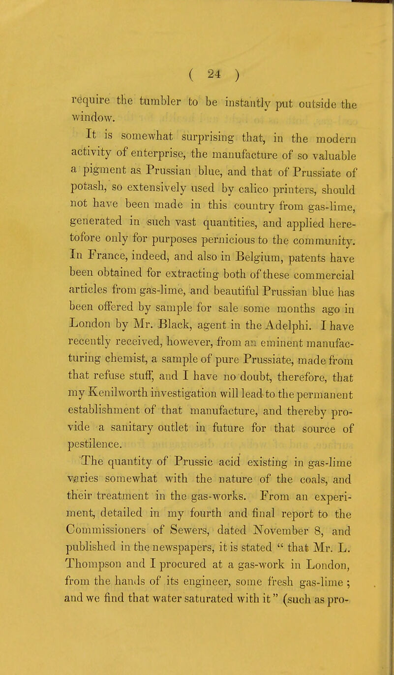 require the tumbler to be instantly put outside the window. It is somewhat surprising that, in the modern activity of enterprise, the manufacture of so valuable a pigment as Prussian blue, and that of Prussiate of potash, so extensively used by calico printers, should not have been made in this country from gas-lime, generated in such vast quantities, and applied here- tofore only for purposes pernicious to the community. In France, indeed, and also in Belgium, patents have been obtained for extracting both of these commercial articles from gas-lime, and beautiful Prussian blue has been offered by sample for sale some months ago in London by Mr. Black, agent in the Adelphi. I have recently received, however, from an eminent manufac- turing chemist, a sample of pure Prussiate, made from that refuse stuff, and I have no doubt, therefore, that my Kenilworth investigation will lead to the permanent establishment of that manufacture, and thereby pro- vide a sanitary outlet in future for that source of pestilence. The quantity of Prussic acid existing in gas-lime v,aries somewhat with the nature of the coals, and their treatment in the gas-works. From an experi- ment, detailed in my fourth and final report to the Commissioners of Sewers, dated November 8, and published in the newspapers, it is stated  that Mr. L. Thompson and I procured at a gas-work in London, from the han<.ls of its engineer, some fresh gas-lime ; and we find that water saturated with it (such as pro-