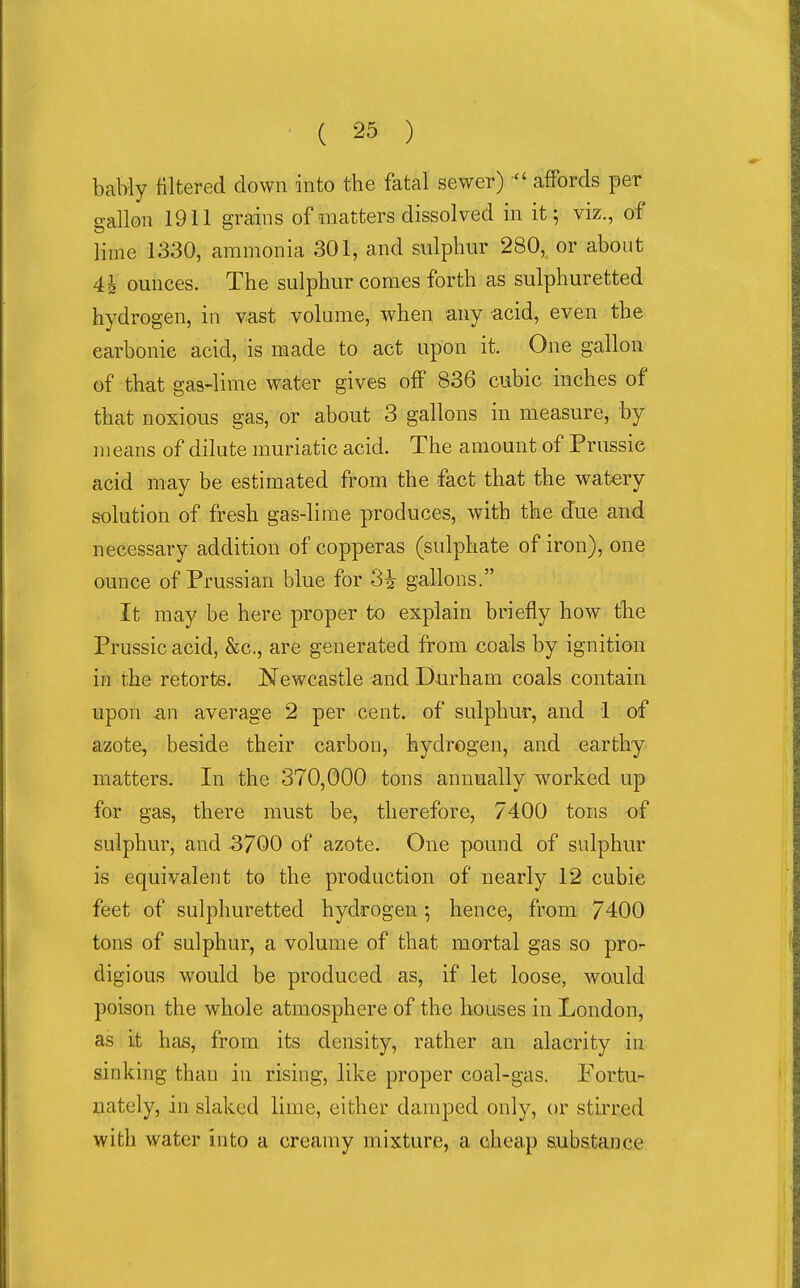 bably filtered down into the fatal sewer)  affords per gallon 1911 grains of matters dissolved in it; viz., of lime 1330, ammonia 301, and sulphur 280, or about 4h ounces. The sulphur comes forth as sulphuretted hydrogen, in vast volume, when any acid, even the carbonic acid, is made to act upon it. One gallon of that gas-lime water gives off 836 cubic inches of that noxious gas, or about 3 gallons in measure, by means of dilute muriatic acid. The amount of Prussie acid may be estimated from the fact that the watery solution of fresh gas-lime produces, with the due and necessary addition of copperas (sulphate of iron), one ounce of Prussian blue for 3i gallons. It may be here proper to explain briefly how tlie Prussie acid, &c., are generated from coals by ignition in the retorts. Newcastle and Durham coals contain upon ^n average 2 per cent, of sulphur, and 1 of azote, beside their carbon, hydrogen, and earthy matters. In the 370,000 tons annually worked up for gas, there must be, therefore, 7400 tons of sulphur, and 3700 of azote. One pound of sulphur is equivalent to the production of nearly 12 cubic feet of sulphuretted hydrogen •, hence, from 7400 tons of sulphur, a volume of that mortal gas so pro- digious would be produced as, if let loose, would poison the whole atmosphere of the houses in London, as it has, from its density, rather an alacrity in sinking than in rising, like proper coal-gas. Fortu- nately, in slaked lime, either damped only, or stirred with water into a creamy mixture, a cheap subatance