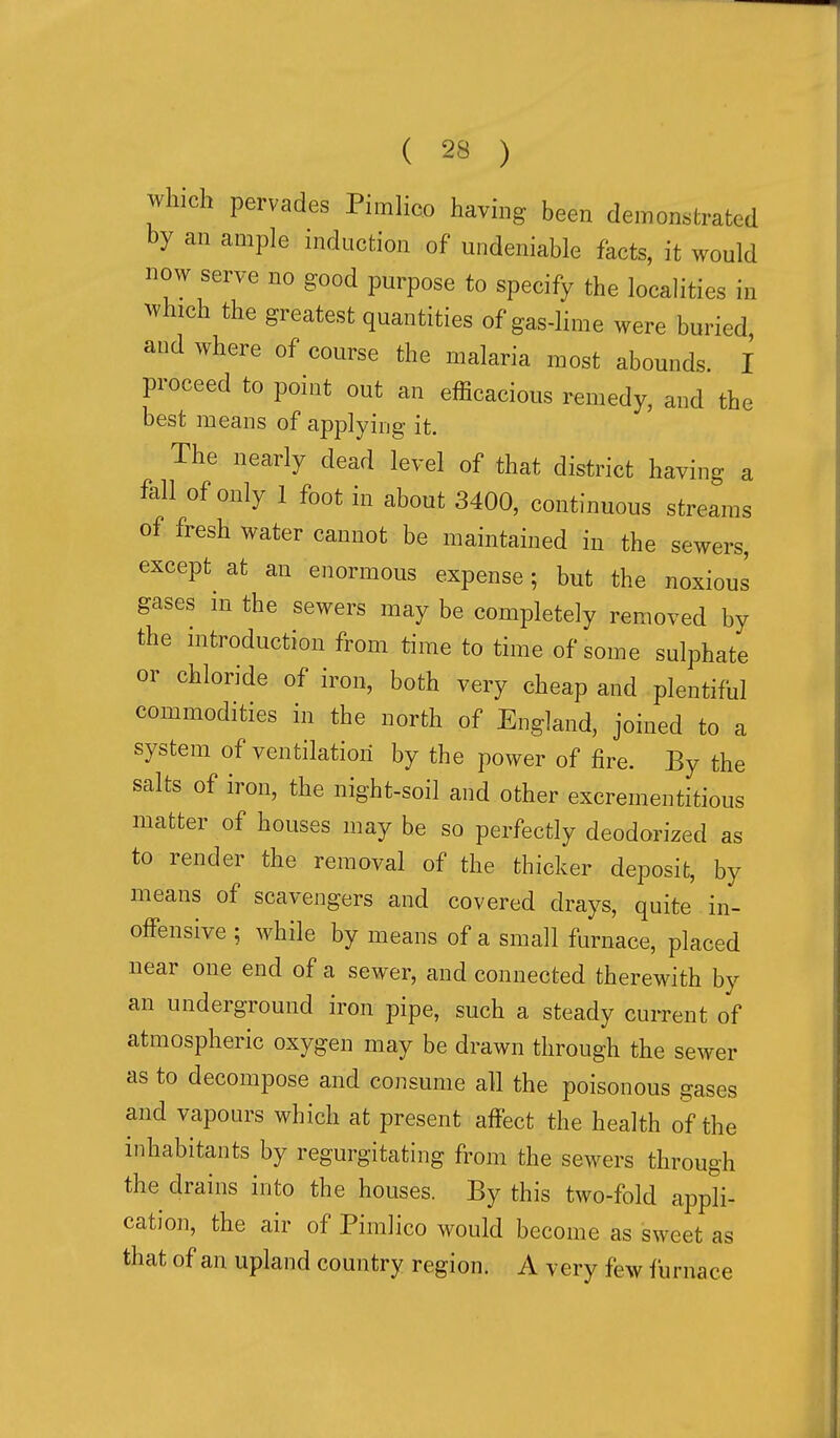 which pervades Pimlico havhig been demonstrated by an ample mduction of undeniable facts, it would now serve no good purpose to specify the localities in which the greatest quantities of gas-lime were buried and where of course the malaria most abounds. I proceed to point out an efficacious remedy, and the best means of applying it. The nearly dead level of that district having a fall of only 1 foot in about 3400, continuous streams of fresh water cannot be maintained in the sewers, except^ at an enormous expense; but the noxious gases in the sewers may be completely removed by the introduction from time to time of some sulphate or chloride of iron, both very cheap and plentiful commodities in the north of England, joined to a system of ventilation by the power of fire. By the salts of iron, the night-soil and other excrementitious matter of houses may be so perfectly deodorized as to render the removal of the thicker deposit, by means of scavengers and covered drays, quite in- offensive ; while by means of a small furnace, placed near one end of a sewer, and connected therewith by an underground iron pipe, such a steady current of atmospheric oxygen may be drawn through the sewer as to decompose and consume all the poisonous gases and vapours which at present affect the health of the inhabitants by regurgitating from the sewers through the drains into the houses. By this two-fold appli- cation, the air of Pimlico would become as sweet as that of an upland country region. A very few furnace