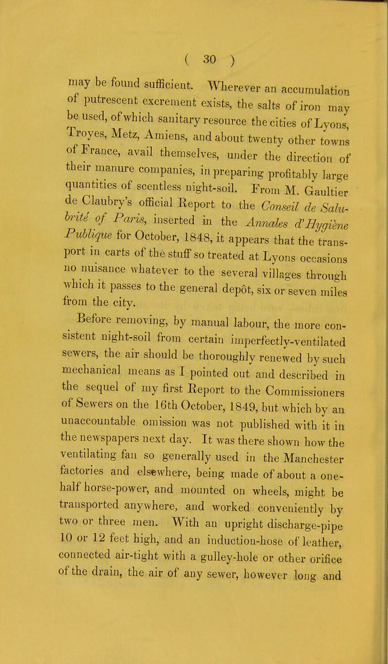 may be found sufficient. Wherever an accumulation ot putrescent excrement exists, the salts of iron may be used, of which sanitary resource the cities of Lyons Troyes, Metz, Amiens, and about twenty other towns of France, avail themselves, under the direction of their manure companies, in preparing profitably large quantities of scentless night-soil. From M. Gaultier de Claubry's official Eeport to the Conseil de Salu~ hriU of Paris, inserted in the Annales d'Hygiene Puhlique for October, 1848, it appears that the trans- port in carts of the stuff so treated at Lyons occasions no nuisance whatever to the several villages through which It passes to the general depot, six or seven miles from the city. Before removing, by manual labour, the more con- sistent night-soil from certain imperfectly-ventilated sewers, the air should be thoroughly renewed by such mechanical means as I pointed out and described in the sequel of my first Eeport to the Commissioners of Sewers on the 16th October, 1849, but which by an unaccountable omission was not published with it in the newspapers next day. It was there shown how the ventilating fan so generally used in the Manchester factories and elsewhere, being made of about a one- half horse-power, and mounted on wheels, might be transported anywhere, and worked conveniently by two or three men. With an upright discharge-pipe 10 or 12 feet high, and an induction-hose of leather, connected air-tight with a gulley-hole or other orifice of the drain, the air of any sewer, however long and